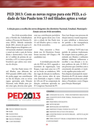 PED 2013: Com as novas regras para este PED, a cidade de São Paulo tem 53 mil filiados aptos a votar
A eleição para a escolha dos novos dirigentes dos diretórios Nacional, Estadual, Municipal e
Zonais será em 10 de novembro.
Em 10 de novembro deste
ano, o Partido dos Trabalhadores
realiza o Processo de Eleições Diretas (PED). Método instituído
desde 2001, através do qual os filiados elegem seus dirigentes a nível nacional, estadual e municipal
e zonal em todo o país de forma
direta e democrática. Com mais
de 1,5 milhão de petistas de carteirinha, o PT é o único partido
brasileiro que adota esse sistema de eleição.

com sua contribuição partidária
até 30 de agosto deste ano. Com
isto a cidade de São Paulo tem
53 mil filiados aptos a votar no
dia 10 de novembro.

Para Luiz Roque esse processo de
eleição interna é muito importante para solidificar a democracia
do partido e dar transparência
para a politica interna do PT.

Para concorrer a Presidente nos 36 Diretórios Zonais
foram inscritas 169 Chapas e 98
candidatos (as).

E reforça: “O PT não é um
partido de práticas tradicionais.
Ele sempre inova na política, permitindo aos filiados e militantes
debater, deliberar, influenciar e
escolher a sua direção e os rumos políticos do país. O PED é
um processo que contribui com o
crescimento do partido e é motivo de orgulho para todos nós”.
Para disputa municipal do maior
Diretório do PT, da maior cidade
do país foram inscritos seis candidatos a Presidente e nove Chapas
para Direção Municipal:

A novidade para esta eleição do PED em 2013, segundo o
secretário de organização, Luiz
Em São Paulo temos 131 Roque, é que mais uma vez o PT
mil filiados, mas diferente do sai na frente ao estabelecer, 50%
PED passado (2009) onde o filia- das vagas de direção às mulheres,
do podia pagar sua contribuição 20% para jovens; além de uma
no dia da eleição, com as novas cota destinada a negros e índios
regras aprovadas pela Direção de 14% em SP na composição da
Nacional, todo filiado para po- direção, conforme aprovado no
der estar apto, deveria estar quite IV Congresso Nacional do PT.
CHAPAS

CANDIDATOS
500
510
520
570
580
590

PAULO SERGIO MACIEL
BABI
ISAIAS DIAS
LUCIANO GARCIA
PAULO FIORILO
CAIO DEZORZI

600 UNIDADE NA LUTA - POR UM PARTIDO MILITANTE
610 CONSTITUINTE POR TERRA, TRABALHO E SOBERANIA
620 ESQUERDA SOCIALISTA
630 NOVO RUMO
640 MENSAGEM AO PARTIDO
650 PARTIDO É PARA TODOS NA LUTA SP
660 PARTIDO DE LUTAS E DE MASSA
680 CONSTRUINDO UM NOVO BRASIL - ARTICULAÇÃO
DA CAPITAL
690 FORA MALUF! VIRAR A ESQUERDA! REATAR COM
O SOCIALISMO!

10

 