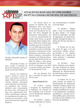 ATUAÇÃO DA BANCADA DE VEREADORES
DO PT NA CÂMARA MUNICIPAL DE SÃO PAULO
Na mesma época ingressou no Partido dos Trabalhadores (PT). Foi diretor
da Associação do Bem Estar
Social dos Moradores do Jardim Vila Nova, delegado do
Orçamento Participativo, aos
23 anos foi administrador do
Parque Raul Seixas na gestão
da prefeita Marta Suplicy, fundou a ONG Nova Atitude (que
já ajudou mais de 4 mil pessoas), em 2006 ingressou no grupo político social Casa Rosada,
que hoje é composto por várias
lideranças, associações, conselheiros tutelares, movimentos
Vereador Alessandro Guedes (1° populares e de Direitos Humanos da cidade de São Paulo, em
Mandato)
2007 foi eleito o mais jovem
Alessandro Guedes, 32 presidente do Diretório Zonal
anos, casado, é formado em do PT em Itaquera e em 2010
Recursos Humanos e pós-gra- se tornou membro do Diretório Municipal do PT-SP.
duado em Gestão Pública.

ção, Conscientização, e Combate
ao uso de drogas
PL 358/2013 – “Dispõe
sobre o corte no fornecimento
de água tratada e de energia
elétrica no Município, por falta
de pagamento, nas sextas-feiras,
sábados, domingos, feriados e no
último dia útil que anteceder os
feriados”.
O Projeto de Lei proíbe cortes de água e luz nas
sextas-feiras, sábados, domingos, feriados e nas vésperas
de feriados com o objetivo de
evitar prejuízos à população
menos favorecida.

PL 387/2013 – “Estabelece diretrizes para instituição pela Prefeitura do Município de São Paulo do Sistema
Municipal de Monitoramento
Em sua primeira elei- de informações sobre o sistema
Iniciou sua militância
social e política a partir de ção, o vereador foi eleito com de Limpeza Urbana”.
1997, com apenas 16 anos de 26.142 votos.
O Projeto de Lei preidade. Obteve suas primeiras
tende instituir um sistema de
Alguns Projetos de Lei:
vitórias quando participou
monitoramento de informações
como liderança nos movimenPL 13/2013 - Institui referentes à limpeza urbana com
tos populares que levaram
melhoria para comunidades o Programa de Atendimento o objetivo de que os dados nele
da Zona Leste. Participou de à População em Situação de reunidos contribuam no proceslutas por regularização fun- Rua integrado com os benefí- so de planejamento, articulação,
diária, urbanização, melhoria cios de atendimento habitacio- coordenação e execução de políticas públicas para a área de preno atendimento da saúde, mo- nal e de saúde.
servação do meio-ambiente e do
vimento de juventude e pelo
PL 102/2013 – Institui a bem-estar da população.
desenvolvimento da região de
“Semana Municipal de PrevenItaquera.
11

 