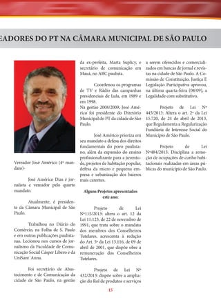 EADORES DO PT NA CÂMARA MUNICIPAL DE SÃO PAULO
da ex-prefeita, Marta Suplicy, e
secretário de comunicação em
Mauá, no ABC paulista.

a serem oferecidos e comercializados em bancas de jornal e revistas na cidade de São Paulo. A Comissão de Constituição, Justiça E
Coordenou os programas Legislação Participativa aprovou,
de TV e Rádio das campanhas na última quarta-feira (04/09), a
presidenciais de Lula, em 1989 e Legalidade com substitutivo.
em 1998.
Na gestão 2008/2009, José AméProjeto de Lei Nº
rico foi presidente do Diretório 445/2013: Altera o art. 2º da Lei
Municipal do PT da cidade de São 15.720, de 24 de abril de 2013,
Paulo.
que Regulamenta a Regularização
Fundiária de Interesse Social do
José Américo prioriza em Município de São Paulo.
seu mandato a defesa dos direitos
fundamentais do povo paulistaProjeto
de
Lei
no, além da expansão do ensino Nº484/2013: Disciplina a remoprofissionalizante para a juventu- ção de ocupações de cunho habiVereador José Américo (4º man- de, projetos de habitação popular, tacionais realizadas em áreas púdato)defesa da micro e pequena em- blicas do município de São Paulo.
presa e urbanização dos bairros
José Américo Dias é jor- mais carentes.
nalista e vereador pelo quarto
mandato.
Alguns Projetos apresentados
este ano:
Atualmente, é presidente da Câmara Municipal de São
Projeto
de
Lei
Paulo.
Nº115/2013: altera o art. 12 da
Lei 11.123, de 22 de novembro de
Trabalhou no Diário do 1991, que trata sobre o mandato
Comércio, na Folha de S. Paulo dos membros dos Conselheiros
e em outras publicações paulista- Tutelares, acrescenta à redação
nas. Lecionou nos cursos de jor- do Art. 5º da Lei 13.116, de 09 de
nalismo da Faculdade de Comu- abril de 2001, que dispõe obre a
nicação Social Cásper Líbero e da remuneração dos Conselheiros
UniSant´Anna.
Tutelares.
Foi secretário de AbasProjeto de Lei Nº
tecimento e de Comunicação da 432/2013: dispõe sobre a ampliacidade de São Paulo, na gestão ção do Rol de produtos e serviços
15

 