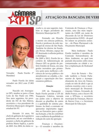 ATUAÇÃO DA BANCADA DE VERE
Comissão de Finanças e Orçamento, uma das mais importantes da CMSP, em razão da
discussão da Lei de Diretrizes
Formado em filosofia Orçamentárias (LDO) - da qual
e mestre em ciências políticas, foi relator no primeiro semesFiorilo é professor da rede mu- tre -, do Plano Plurianual e do
nicipal de ensino de São Paulo. Orçamento Municipal.
Também foi diretor da FundaMeio Ambiente - Paulo
ção Perseu Abramo, espaço do
PT destinado à reflexão política Fiorilo também é membro da
Comissão Extraordinária de
e ideológica.
De 2009 a 2012, Fiorilo foi se- Meio Ambiente, na qual tem
cretário de Administração de pautado discussões sobre áreas
Osasco (SP) na gestão do pre- contaminadas na cidade e sofeito Emídio de Souza, em uma bre a implantação do Rodoanel
gestão inovadora que promo- Norte.
veu ações para melhorar a efiArco do Futuro – Preciência do serviço público e do
atendimento ao cidadão, a for- side também a Frente Parlamação e capacitação dos fun- mentar de Apoio e Acompanhamento do Arco do Futuro,
cionários públicos.
criada no mês de abril e que já
realizou reuniões com o secreAtuação
tário municipal de DesenvolCPI do Transporte - vimento Urbano, Fernando de
Paulo Fiorilo preside a CPI do Mello Franco, com o Secovi-SP,
Transporte Coletivo, iniciada com a SPTrans, o secretário
em junho com o objetivo de municipal de Finanças, Marcos
discutir as planilhas de custos de Barros Cruz, e a Secretaria
e a qualidade do sistema pau- Municipal de Educação.
listano. Ao final, a comissão vai
apresentar importantes sugestões ao Executivo para a próxima licitação, a fim de contribuir
com a melhoria da qualidade e a
redução do custo da operação.
reador e, no ano seguinte, também se elegeu presidente do
Diretório Municipal do PT.

Vereador
Mandato)

Paulo Fiorilo- 2°

Paulo Fiorilo foi eleito
vereador em 2012 com 27.805
votos.
Nascido em Araraquara (SP), mudou-se para a Zona
Leste de São Paulo em 1984.
Nos anos seguintes, foi presidente do DZ de São Mateus,
secretário e vice-presidente do
Diretório Municipal e dirigente
estadual do PT.

Durante 14 anos, foi
chefe de gabinete do Legislativo
paulistano, até ser convidado a
assumir a chefia de gabinete da
prefeita Marta Suplicy, a partir
Finanças e Orçamende 2003. Em 2004, foi eleito ve- to – O vereador é membro da
18

 