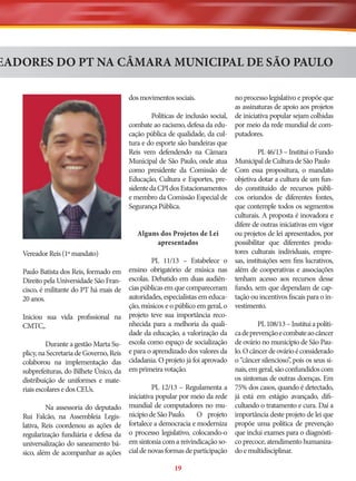 EADORES DO PT NA CÂMARA MUNICIPAL DE SÃO PAULO
no processo legislativo e propõe que
as assinaturas de apoio aos projetos
Políticas de inclusão social, de iniciativa popular sejam colhidas
combate ao racismo, defesa da edu- por meio da rede mundial de comcação pública de qualidade, da cul- putadores.
tura e do esporte são bandeiras que
PL 46/13 – Institui o Fundo
Reis vem defendendo na Câmara
Municipal de São Paulo, onde atua Municipal de Cultura de São Paulo
como presidente da Comissão de Com essa propositura, o mandato
Educação, Cultura e Esportes, pre- objetiva dotar a cultura de um funsidente da CPI dos Estacionamentos do constituído de recursos públie membro da Comissão Especial de cos oriundos de diferentes fontes,
que contemple todos os segmentos
Segurança Pública.
culturais. A proposta é inovadora e
difere de outras iniciativas em vigor
ou projetos de lei apresentados, por
Alguns dos Projetos de Lei
possibilitar que diferentes produapresentados
tores culturais individuais, emprePL 11/13 – Estabelece o sas, instituições sem fins lucrativos,
ensino obrigatório de música nas além de cooperativas e associações
escolas. Debatido em duas audiên- tenham acesso aos recursos desse
cias públicas em que compareceram fundo, sem que dependam de capautoridades, especialistas em educa- tação ou incentivos fiscais para o inção, músicos e o público em geral, o vestimento.
projeto teve sua importância recoPL 108/13 – Institui a polítinhecida para a melhoria da qualidade da educação, a valorização da ca de prevenção e combate ao câncer
escola como espaço de socialização de ovário no município de São Paue para o aprendizado dos valores da lo. O câncer de ovário é considerado
,
cidadania. O projeto já foi aprovado o “câncer silencioso” pois os seus sinais, em geral, são confundidos com
em primeira votação.
os sintomas de outras doenças. Em
PL 12/13 – Regulamenta a 75% dos casos, quando é detectado,
iniciativa popular por meio da rede já está em estágio avançado, difimundial de computadores no mu- cultando o tratamento e cura. Daí a
nicípio de São Paulo.
O projeto importância deste projeto de lei que
fortalece a democracia e moderniza propõe uma política de prevenção
o processo legislativo, colocando-o que inclui exames para o diagnóstiem sintonia com a reivindicação so- co precoce, atendimento humanizacial de novas formas de participação do e multidisciplinar.
dos movimentos sociais.

Vereador Reis (1º mandato)
Paulo Batista dos Reis, formado em
Direito pela Universidade São Francisco, é militante do PT há mais de
20 anos.
Iniciou sua vida profissional na
CMTC,.
Durante a gestão Marta Suplicy, na Secretaria de Governo, Reis
colaborou na implementação das
subprefeituras, do Bilhete Único, da
distribuição de uniformes e materiais escolares e dos CEUs.
Na assessoria do deputado
Rui Falcão, na Assembleia Legislativa, Reis coordenou as ações de
regularização fundiária e defesa da
universalização do saneamento básico, além de acompanhar as ações

19

 