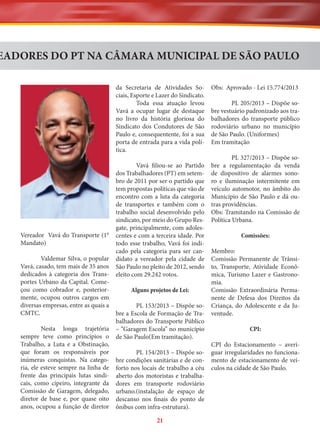 EADORES DO PT NA CÂMARA MUNICIPAL DE SÃO PAULO
da Secretaria de Atividades Sociais, Esporte e Lazer do Sindicato.
Toda essa atuação levou
Vavá a ocupar lugar de destaque
no livro da história gloriosa do
Sindicato dos Condutores de São
Paulo e, consequentente, foi a sua
porta de entrada para a vida política.

Vereador Vavá do Transporte (1°
Mandato)
Valdemar Silva, o popular
Vavá, casado, tem mais de 35 anos
dedicados à categoria dos Transportes Urbano da Capital. Começou como cobrador e, posteriormente, ocupou outros cargos em
diversas empresas, entre as quais a
CMTC.
Nesta longa trajetória
sempre teve como princípios o
Trabalho, a Luta e a Obstinação,
que foram os responsáveis por
inúmeras conquistas. Na categoria, ele esteve sempre na linha de
frente das principais lutas sindicais, como cipeiro, integrante da
Comissão de Garagem, delegado,
diretor de base e, por quase oito
anos, ocupou a função de diretor

Vavá filiou-se ao Partido
dos Trabalhadores (PT) em setembro de 2011 por ser o partido que
tem propostas políticas que vão de
encontro com a luta da categoria
de transportes e também com o
trabalho social desenvolvido pelo
sindicato, por meio do Grupo Resgate, principalmente, com adolescentes e com a terceira idade. Por
todo esse trabalho, Vavá foi indicado pela categoria para ser candidato a vereador pela cidade de
São Paulo no pleito de 2012, sendo
eleito com 29.242 votos.
Alguns projetos de Lei:
PL 153/2013 – Dispõe sobre a Escola de Formação de Trabalhadores do Transporte Público
– “Garagem Escola” no município
de São Paulo(Em tramitação).
PL 154/2013 – Dispõe sobre condições sanitárias e de conforto nos locais de trabalho a céu
aberto dos motoristas e trabalhadores em transporte rodoviário
urbano.(instalação de espaço de
descanso nos finais do ponto de
ônibus com infra-estrutura).

21

Obs: Aprovado - Lei 15.774/2013
PL 205/2013 – Dispõe sobre vestuário padronizado aos trabalhadores do transporte público
rodoviário urbano no município
de São Paulo. (Uniformes)
Em tramitação
PL 327/2013 – Dispõe sobre a regulamentação da venda
de dispositivo de alarmes sonoro e iluminação intermitente em
veículo automotor, no âmbito do
Município de São Paulo e dá outras providências.
Obs: Tramitando na Comissão de
Política Urbana.
Comissões:
Membro:
Comissão Permanente de Trânsito, Transporte, Atividade Econômica, Turismo Lazer e Gastronomia.
Comissão Extraordinária Permanente de Defesa dos Direitos da
Criança, do Adolescente e da Juventude.
CPI:
CPI do Estacionamento – averiguar irregularidades no funcionamento de estacionamento de veículos na cidade de São Paulo.

 