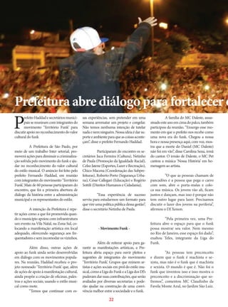 Prefeitura abre diálogo para fortalecer o

P

refeito Haddad e secretários municipais se reuniram com integrantes do
movimento ‘Território Funk’ para
discutir apoio no reconhecimento do valor
cultural do funk
	
A Prefeitura de São Paulo, por
meio de um trabalho Inter setorial, promoverá ações para diminuir a criminalização sofrida pelo movimento do funk e ajudar no reconhecimento do valor cultural
do estilo musical. O anúncio foi feito pelo
prefeito Fernando Haddad, em reunião
com integrantes do movimento ‘Território
Funk’. Mais de 60 pessoas participaram do
encontro, que foi a primeira abertura de
diálogo da história entre a administração
municipal e os representantes do estilo.
	
A intenção da Prefeitura é repetir ações como a que foi promovida quando o município apoiou com infraestrutura
um evento na Vila Natal, na Zona Sul, colocando a manifestação artística em local
adequado, oferecendo segurança aos frequentadores e sem incomodar os vizinhos.
	
Além disso, outras ações de
apoio ao funk ainda serão desenvolvidas
em diálogo com os movimentos populares. Na reunião, Haddad recebeu o projeto nomeado ‘Território Funk’ que, além
de ações de apoio à manifestação cultural,
ainda propõe a criação de oficinas, palestras e ações sociais, usando o estilo musical como mote.
	
“Temos que continuar com es-

sas experiências, sem pretender em uma
semana arrematar um projeto e congelar.
Não temos nenhuma intenção de tutelar
nada e nem ninguém. Nossa ideia é dar suporte e ambiente para que as coisas aconteçam”, disse o prefeito Fernando Haddad.
	
Participaram do encontro os secretários Juca Ferreira (Cultura), Netinho
de Paula (Promoção da Igualdade Racial),
Celso Jatene (Esportes, Lazer e Recreação),
Chico Macena (Coordenação das Subprefeituras), Roberto Porto (Segurança Urbana), César Callegari (Educação) e Rogério
Sottili (Direitos Humanos e Cidadania).
	
“Essa experiência de sucesso
serviu para estudarmos um formato para
que vire uma política pública dessa gestão”,
disse o secretário Netinho de Paula.
	

- Movimento Funk -

	
Além de reiterar apoio para garantir as manifestações artísticas, a Prefeitura abriu espaço para ouvir pleitos e
sugestões de integrantes do movimento
‘Território Funk’. Grupos que reúnem artistas e ações sociais em prol do estilo musical, como a Liga do Funk e a Liga dos DJ’s
puderam dar suas contribuições, que serão
avaliadas por diversas secretarias e poderão ajudar na construção de uma convivência melhor entre a sociedade e o funk.

22

	
A família do MC Daleste, assassinado este ano em cima do palco, também
participou da reunião. ”Enxergo esse momento em que o prefeito nos recebe como
uma nova era do funk. Chegou a nossa
hora e nossa presença aqui, com voz, mostra que a morte do Daniel (MC Daleste)
não foi em vão”, disse Carolina Sena, irmã
do cantor. O irmão de Daleste, o MC Pet
cantou a música ‘Nossa História’ em homenagem ao artista.
	
”O que as pessoas chamam de
pancadões é a pessoa que pega o carro
com som, abre o porta-malas e coloca sua música. Os jovens vão ali, ficam
juntos e dançam, mas isso é porque não
tem outro lugar para lazer. Precisamos
discutir o lazer dos jovens na periferia”,
afirmou o DJ Xenon.
	
”Pela primeira vez, uma Prefeitura abre o espaço para que o funk
possa mostrar seu valor. Nem mesmo
no Rio de Janeiro, esse espaço foi dado”,
exaltou Teles, integrante da Liga do
Funk.
	
”As pessoas tem preconceito
e dizem que o funk é machista e sexista, mas não é o funk que é machista
e sexista. O mundo é que é. Não foi o
funk que inventou isso e isso mostra o
preconceito e a discriminação que sofremos”, comentou MC Claudinho da
Favela Monte Azul, no Jardim São Luiz.

 