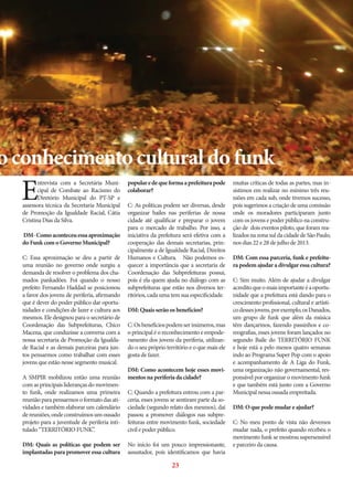 o conhecimento cultural do funk

E

ntrevista com a Secretária Municipal de Combate ao Racismo do
Diretório Municipal do PT-SP e
assessora técnica da Secretaria Municipal
de Promoção da Igualdade Racial, Cátia
Cristina Dias da Silva.
DM- Como aconteceu essa aproximação
do Funk com o Governo Municipal?
C: Essa aproximação se deu a partir de
uma reunião no governo onde surgiu a
demanda de resolver o problema dos chamados pankadões. Foi quando o nosso
prefeito Fernando Haddad se posicionou
a favor dos jovens de periferia, afirmando
que é dever do poder público dar oportunidades e condições de lazer e cultura aos
mesmos. Ele designou para o secretário de
Coordenação das Subprefeituras, Chico
Macena, que conduzisse a conversa com a
nossa secretaria de Promoção da Igualdade Racial e as demais parceiras para juntos pensarmos como trabalhar com esses
jovens que estão nesse segmento musical.
A SMPIR mobilizou então uma reunião
com as principais lideranças do movimento funk, onde realizamos uma primeira
reunião para pensarmos o formato das atividades e também elaborar um calendário
de reuniões, onde construímos um ousado
projeto para a juventude de periferia intitulado “TERRITÓRIO FUNK”.
DM: Quais as políticas que podem ser
implantadas para promover essa cultura

popular e de que forma a prefeitura pode
colaborar?
C: As políticas podem ser diversas, desde
organizar bailes nas periferias de nossa
cidade até qualificar e preparar o jovem
para o mercado de trabalho. Por isso, a
iniciativa da prefeitura será efetiva com a
cooperação das demais secretarias, principalmente a de Igualdade Racial, Direitos
Humanos e Cultura. Não podemos esquecer a importância que a secretaria de
Coordenação das Subprefeituras possui,
pois é ela quem ajuda no diálogo com as
subprefeituras que estão nos diversos territórios, cada uma tem sua especificidade.
DM: Quais serão os benefícios?
C: Os benefícios podem ser inúmeros, mas
o principal é o reconhecimento e empoderamento dos jovens da periferia, utilizando o seu próprio território e o que mais ele
gosta de fazer.
DM: Como acontecem hoje esses movimentos na periferia da cidade?
C: Quando a prefeitura entrou com a parceria, esses jovens se sentiram parte da sociedade (segundo relato dos mesmos), daí
passou a promover diálogos nas subprefeituras entre movimento funk, sociedade
civil e poder público.
No início foi um pouco impressionante,
assustador, pois identificamos que havia

23

muitas críticas de todas as partes, mas insistimos em realizar no mínimo três reuniões em cada sub, onde tivemos sucesso,
pois sugerimos a criação de uma comissão
onde os moradores participaram junto
com os jovens e poder público na construção de dois eventos piloto, que foram realizados na zona sul da cidade de São Paulo,
nos dias 22 e 28 de julho de 2013.
DM: Com essa parceria, funk e prefeitura podem ajudar a divulgar essa cultura?
C: Sim muito. Além de ajudar a divulgar
acredito que o mais importante é a oportunidade que a prefeitura está dando para o
crescimento profissional, cultural e artístico desses jovens, por exemplo, os Danados,
um grupo de funk que além da música
têm dançarinos, fazendo passinhos e coreografias, esses jovens foram lançados no
segundo Baile do TERRITÓRIO FUNK
e hoje está a pelo menos quatro semanas
indo ao Programa Super Pop com o apoio
e acompanhamento de A Liga do Funk,
uma organização não governamental, responsável por organizar o movimento funk
e que também está junto com a Governo
Municipal nessa ousada empreitada.
DM: O que pode mudar e ajudar?
C: No meu ponto de vista não devemos
mudar nada, o prefeito quando recebeu o
movimento funk se mostrou supersensível
e parceiro da causa.

 