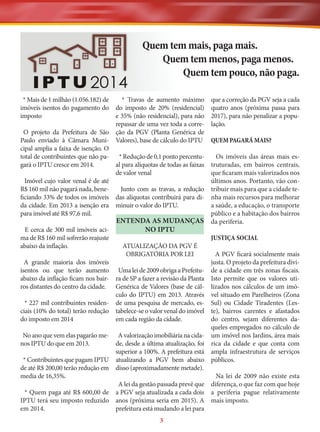 Quem tem mais, paga mais.
Quem tem menos, paga menos.
Quem tem pouco, não paga.
* Mais de 1 milhão (1.056.182) de
* Travas de aumento máximo
imóveis isentos do pagamento do do imposto de 20% (residencial)
imposto
e 35% (não residencial), para não
repassar de uma vez toda a correO projeto da Prefeitura de São ção da PGV (Planta Genérica de
Paulo enviado à Câmara Muni- Valores), base de cálculo do IPTU
cipal amplia a faixa de isenção. O
total de contribuintes que não pa* Redução de 0,1 ponto percentugará o IPTU cresce em 2014.
al para alíquotas de todas as faixas
de valor venal
Imóvel cujo valor venal é de até
R$ 160 mil não pagará nada, beneJunto com as travas, a redução
ficiando 33% de todos os imóveis das alíquotas contribuirá para dida cidade. Em 2013 a isenção era minuir o valor do IPTU.
para imóvel até R$ 97,6 mil.

que a correção da PGV seja a cada
quatro anos (próxima passa para
2017), para não penalizar a população.

ma de R$ 160 mil sofrerão reajuste
abaixo da inflação.

JUSTIÇA SOCIAL

ENTENDA AS MUDANÇAS
NO IPTU
E cerca de 300 mil imóveis aciATUALIZAÇÃO DA PGV É
OBRIGATÓRIA POR LEI

A grande maioria dos imóveis
isentos ou que terão aumento Uma lei de 2009 obriga a Prefeituabaixo da inflação ficam nos bair- ra de SP a fazer a revisão da Planta
ros distantes do centro da cidade. Genérica de Valores (base de cálculo do IPTU) em 2013. Através
* 227 mil contribuintes residen- de uma pesquisa de mercado, esciais (10% do total) terão redução tabelece-se o valor venal do imóvel
do imposto em 2014
em cada região da cidade.

QUEM PAGARÁ MAIS?
Os imóveis das áreas mais estruturadas, em bairros centrais,
que ficaram mais valorizados nos
últimos anos. Portanto, vão contribuir mais para que a cidade tenha mais recursos para melhorar
a saúde, a educação, o transporte
público e a habitação dos bairros
da periferia.

A PGV ficará socialmente mais
justa. O projeto da prefeitura divide a cidade em três zonas fiscais.
Isto permite que os valores utilizados nos cálculos de um imóvel situado em Parelheiros (Zona
Sul) ou Cidade Tiradentes (Leste), bairros carentes e afastados
do centro, sejam diferentes daqueles empregados no cálculo de
um imóvel nos Jardins, área mais
rica da cidade e que conta com
ampla infraestrutura de serviços
públicos.

No ano que vem elas pagarão me- A valorização imobiliária na cidanos IPTU do que em 2013.
de, desde a última atualização, foi
superior a 100%. A prefeitura está
* Contribuintes que pagam IPTU atualizando a PGV bem abaixo
de até R$ 200,00 terão redução em disso (aproximadamente metade).
media de 16,35%.
Na lei de 2009 não existe esta
A lei da gestão passada prevê que diferença, o que faz com que hoje
* Quem paga até R$ 600,00 de a PGV seja atualizada a cada dois a periferia pague relativamente
IPTU terá seu imposto reduzido anos (próxima seria em 2015). A mais imposto.
em 2014.
prefeitura está mudando a lei para
3

 