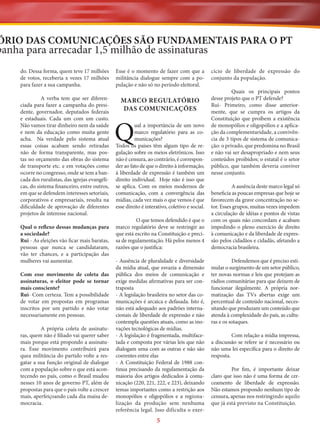 ÓRIO DAS COMUNICAÇÕES SÃO FUNDAMENTAIS PARA O PT

panha para arrecadar 1,5 milhão de assinaturas
do. Dessa forma, quem teve 17 milhões
de votos, receberia x vezes 17 milhões
para fazer a sua campanha.

Esse é o momento de fazer com que a
militância dialogue sempre com a população e não só no período eleitoral.

A verba tem que ser diferenciada para fazer a campanha do presidente, governador, deputados federais
e estaduais. Cada um com um custo.
Não vamos tirar dinheiro nem da saúde
e nem da educação como muita gente
acha. Na verdade pelo sistema atual
essas coisas acabam sendo retiradas
não de forma transparente, mas postas no orçamento das obras do sistema
de transporte etc. e em votações como
ocorre no congresso, onde se tem a bancada dos ruralistas, das igrejas evangélicas, do sistema financeiro, entre outros,
em que se defendem interesses setoriais,
corporativos e empresariais, resulta na
dificuldade de aprovação de diferentes
projetos de interesse nacional.

MARCO REGULATÓRIO
DAS COMUNICAÇÕES

Qual o reflexo dessas mudanças para
a sociedade?
Rui - As eleições vão ficar mais baratas,
pessoas que nunca se candidataram,
vão ter chances, e a participação das
mulheres vai aumentar.
Com esse movimento de coleta das
assinaturas, o eleitor pode se tornar
mais consciente?
Rui- Com certeza. Tem a possibilidade
de votar em propostas em programas
inscritos por um partido e não votar
necessariamente em pessoas.
A própria coleta de assinaturas, quem não é filiado vai querer saber
mais porque está propondo a assinatura. Esse movimento contribuirá para
quea militância do partido volte a resgatar a sua função original de dialogar
com a população sobre o que está acontecendo no país, como o Brasil mudou
nesses 10 anos de governo PT, além de
propostas para que o país volte a crescer
mais, aperfeiçoando cada dia maisa democracia.

Q

ual a importância de um novo
marco regulatório para as comunicações?
Todos os países têm algum tipo de regulação sobre os meios eletrônicos. Isso
não é censura, ao contrário, é corresponder ao fato de que o direito à informação,
à liberdade de expressão é também um
direito individual. Hoje não é isso que
se aplica. Com os meios modernos de
comunicação, com a convergência das
mídias, cada vez mais o que vemos é que
esse direito é interativo, coletivo e social.
O que temos defendido é que o
marco regulatório deve se restringir ao
que está escrito na Constituição e precisa de regulamentação. Há pelos menos 4
razões que o justifica:
- Ausência de pluralidade e diversidade
da mídia atual, que esvazia a dimensão
pública dos meios de comunicação e
exige medidas afirmativas para ser contraposta
- A legislação brasileira no setor das comunicações é arcaica e defasada. Isto é,
não está adequado aos padrões internacionais de liberdade de expressão e não
contempla questões atuais, como as inovações tecnológicas de mídias.
- A legislação é fragmentada, multifacetada e composta por várias leis que não
dialogam uma com as outras e não são
coerentes entre elas
- A Constituição Federal de 1988 continua precisando da regulamentação da
maioria dos artigos dedicados à comunicação (220, 221, 222, e 223), deixando
temas importantes como a restrição aos
monopólios e oligopólios e a regionalização da produção sem nenhuma
referência legal. Isso dificulta o exer-

5

cício de liberdade de expressão do
conjunto da população.
Quais os principais pontos
desse projeto que o PT defende?
Rui- Primeiro, como disse anteriormente, que se cumpra os artigos da
Constituição que proíbem a existência
de monopólios e oligopólios e a aplicação da complementaridade, a convivência de 3 tipos de sistema de comunicação: o privado, que predomina no Brasil
e não vai ser desapropriado e nem seus
conteúdos proibidos; o estatal é o setor
público, que também deveria conviver
nesse conjunto.
A ausência deste marco legal só
beneficia as poucas empresas que hoje se
favorecem da grave concentração no setor. Esses grupos, muitas vezes impedem
a circulação de idéias e pontos de vistas
com os quais não concordam e acabam
impedindo o pleno exercício de direito
à comunicação e da liberdade de expressão pelos cidadãos e cidadãs, afetando a
democracia brasileira.
Defendemos que é preciso estimular o surgimento de um setor público,
ter novas normas e leis que protejam as
rádios comunitárias para que deixem de
funcionar ilegalmente. A própria normatização das TVs abertas exige um
percentual de conteúdo nacional, necessitando que produzam um conteúdo que
atenda à complexidade do país, as culturas e os sotaques.
Com relação a mídia impressa,
a discussão se refere se é necessário ou
não uma lei específica para o direito de
resposta.
Por fim, é importante deixar
claro que isso não é uma forma de cerceamento de liberdade de expressão.
Não estamos propondo nenhum tipo de
censura, apenas nos restringindo aquilo
que já está previsto na Constituição.

 