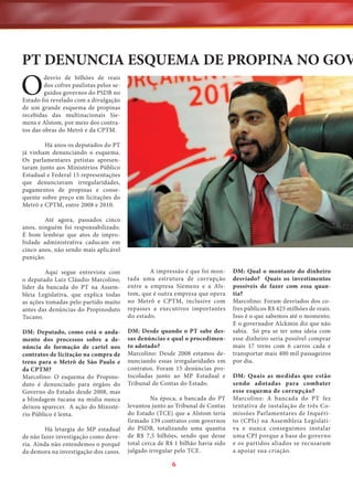 PT DENUNCIA ESQUEMA DE PROPINA NO GOV

O

desvio de bilhões de reais
dos cofres paulistas pelos seguidos governos do PSDB no
Estado foi revelado com a divulgação
de um grande esquema de propinas
recebidas das multinacionais Siemens e Alstom, por meio dos contratos das obras do Metrô e da CPTM.
Há anos os deputados do PT
já vinham denunciando o esquema.
Os parlamentares petistas apresentaram junto aos Ministérios Público
Estadual e Federal 15 representações
que denunciavam irregularidades,
pagamentos de propinas e consequente sobre preço em licitações do
Metrô e CPTM, entre 2008 e 2010.
Até agora, passados cinco
anos, ninguém foi responsabilizado.
É bom lembrar que atos de improbidade administrativa caducam em
cinco anos, não sendo mais aplicável
punição.
Aqui segue entrevista com
o deputado Luiz Cláudio Marcolino,
líder da bancada do PT na Assembleia Legislativa, que explica todas
as ações tomadas pelo partido muito
antes das denúncias do Propinoduto
Tucano.

A impressão é que foi montada uma estrutura de corrupção
entre a empresa Siemens e a Alstom, que é outra empresa que opera
no Metrô e CPTM, inclusive com
repasses a executivos importantes
do estado.

DM: Deputado, como está o andamento dos processos sobre a denúncia de formação de cartel nos
contratos de licitação na compra de
trens para o Metrô de São Paulo e
da CPTM?
Marcolino: O esquema do Propinoduto é denunciado para órgãos do
Governo do Estado desde 2008, mas
a blindagem tucana na mídia nunca
deixou aparecer. A ação do Ministério Público é lenta.

DM: Desde quando o PT sabe dessas denúncias e qual o procedimento adotado?
Marcolino: Desde 2008 estamos denunciando essas irregularidades em
contratos. Foram 15 denúncias protocoladas junto ao MP Estadual e
Tribunal de Contas do Estado.

Há letargia do MP estadual
de não fazer investigação como deveria. Ainda não entendemos o porquê
da demora na investigação dos casos.

Na época, a bancada do PT
levantou junto ao Tribunal de Contas
do Estado (TCE) que a Alstom teria
firmado 139 contratos com governos
do PSDB, totalizando uma quantia
de R$ 7,5 bilhões, sendo que desse
total cerca de R$ 1 bilhão havia sido
julgado irregular pelo TCE.

6

DM: Qual o montante do dinheiro
desviado? Quais os investimentos
possíveis de fazer com essa quantia?
Marcolino: Foram desviados dos cofres públicos R$ 425 milhões de reais.
Isso é o que sabemos até o momento.
E o governador Alckmin diz que não
sabia. Só pra se ter uma ideia com
esse dinheiro seria possível comprar
mais 17 trens com 6 carros cada e
transportar mais 400 mil passageiros
por dia.
DM: Quais as medidas que estão
sendo adotadas para combater
esse esquema de corrupção?
Marcolino: A bancada do PT fez
tentativa de instalação de três Comissões Parlamentares de Inquérito (CPIs) na Assembleia Legislativa e nunca conseguimos instalar
uma CPI porque a base do governo
e os partidos aliados se recusaram
a apoiar sua criação.

 