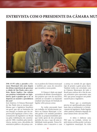 ENTREVISTA COM O PRESIDENTE DA CÂMARA MUN

DM: O PT volta a presidir a Câmara Municipal oito anos depois
da última experiência de governar
a cidade de São Paulo com a prefeita Marta Suplicy. Em relação
aos projetos tramitando no legislativo, qual o quadro que o Sr. se
deparou ao assumir a presidência
da casa?
José Américo: A Câmara Municipal
de São Paulo tem os mesmos problemas que o legislativo brasileiro
em geral, que são as limitações da
sua atuação, os limites que são impostos pela legislação contra o funcionamento do legislativo no Brasil
ou pelas indefinições da constituição de 1988 e também pela interferência, muitas vezes, descabidas do
ministério público e da justiça con-

tra os poderes da Câmara municipal
e também por causa do executivo
que invadem o nosso poder.
À Câmara é dado um papel
secundário de debate e homologação
dos projetos que vem do executivo,
cabendo ao vereador e ao deputado
estadual uma função de limitada de
legislar sobre poucas coisas.
Eu tenho procurado fazer
um trabalho de fortalecimento político na Câmara Municipal. A minha gestão é de unidade partidária
baseada na proporcionalidade porque tenho apoio de dos principais
partidos da casa, o que dá uma estabilidade muito grande. Temos feito debates com o executivo e com

8

a justiça no sentido de que algum
tipo de projeto a gente possa fazer.
Também tenho me articulado com
as Câmaras Municipais de todo o
Brasil para realizar até o fim do ano
um seminário para apresentar uma
PEC que possa assegurar um poder
razoável para o legislativo.
Penso que a constituição
precisa ser aperfeiçoada para deixar
mais claro as atribuições e o fortalecimento do legislativo. Poder legislar
sobre matéria tributária depende de
uma Câmara forte e de uma PEC.
A ideia é elaborar uma
PEC que, na verdade, retome ou
pelo menos atribua poder real para
o Legislativo municipal. Eu acho

 