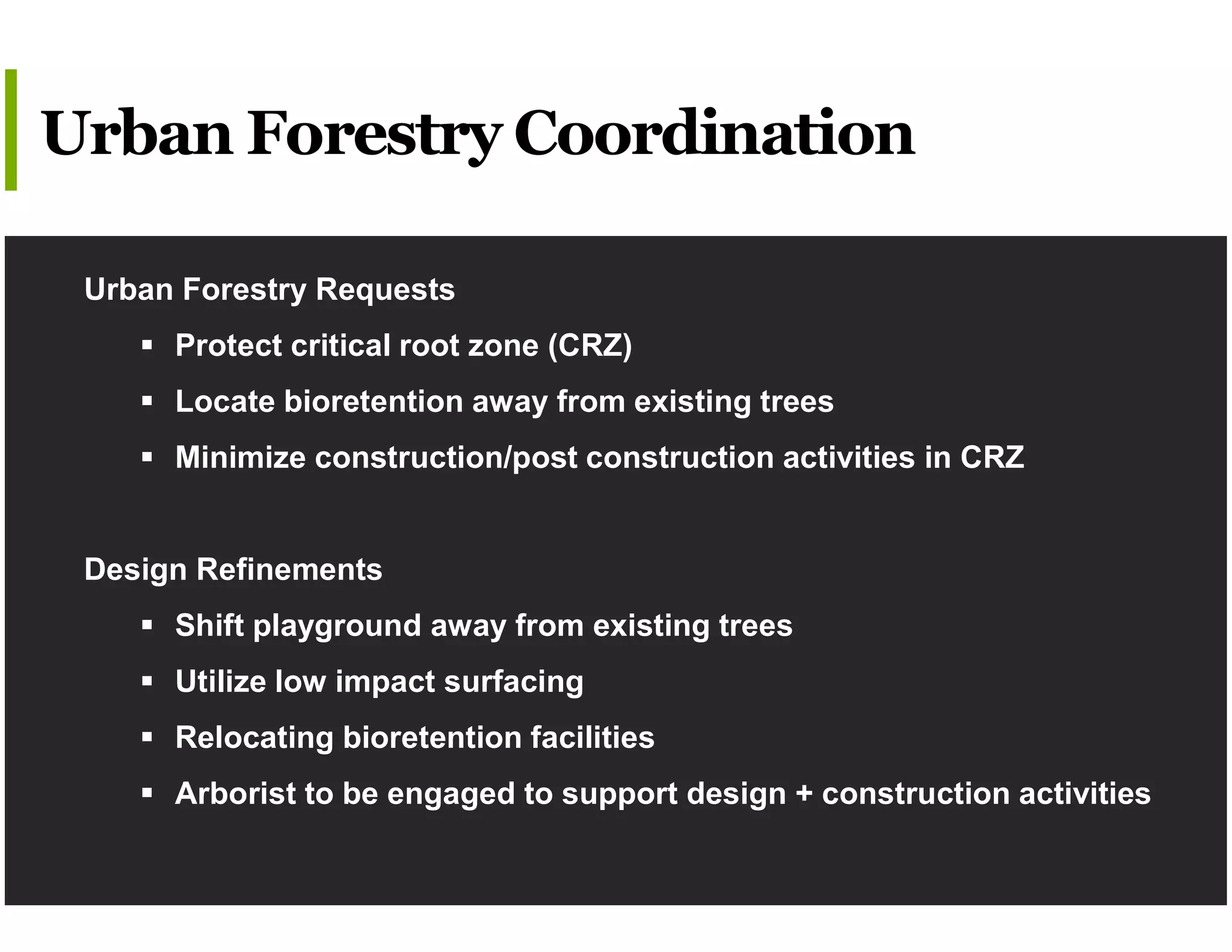 Urban Forestry Requests
 Protect critical root zone (CRZ)
 Locate bioretention away from existing trees
 Minimize construction/post construction activities in CRZ
Design Refinements
 Shift playground away from existing trees
 Utilize low impact surfacing
 Relocating bioretention facilities
 Arborist to be engaged to support design + construction activities
Urban Forestry Coordination
 