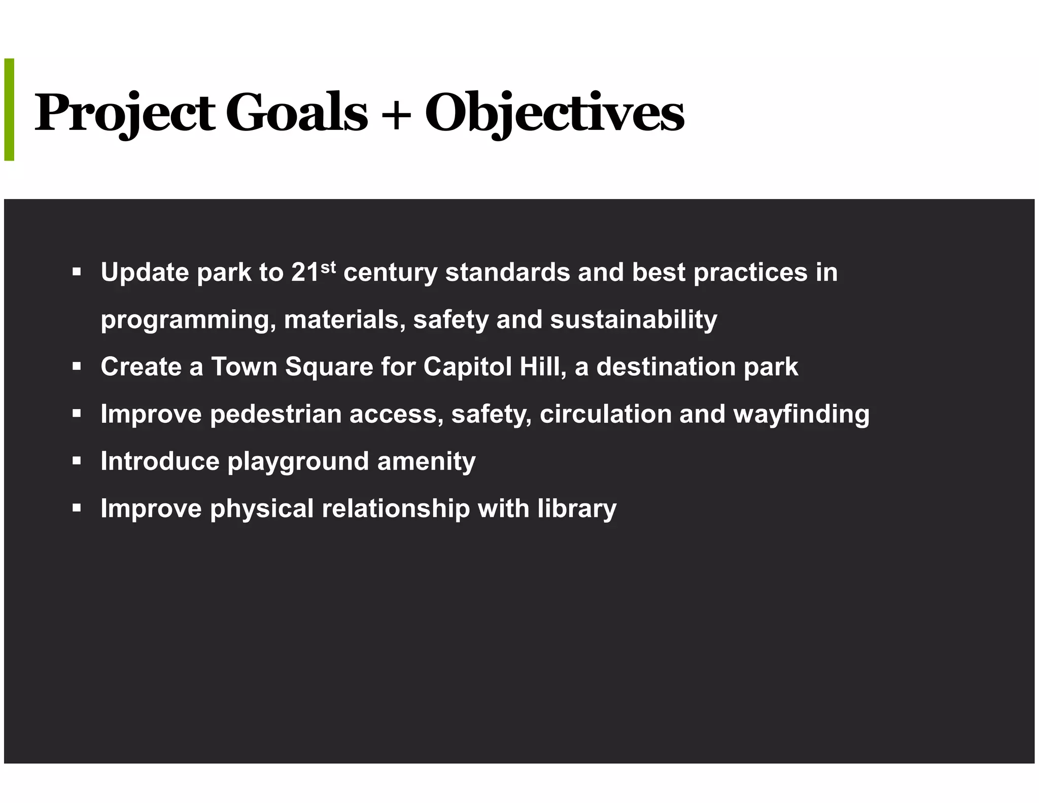  Update park to 21st century standards and best practices in
programming, materials, safety and sustainability
 Create a Town Square for Capitol Hill, a destination park
 Improve pedestrian access, safety, circulation and wayfinding
 Introduce playground amenity
 Improve physical relationship with library
Project Goals + Objectives
 