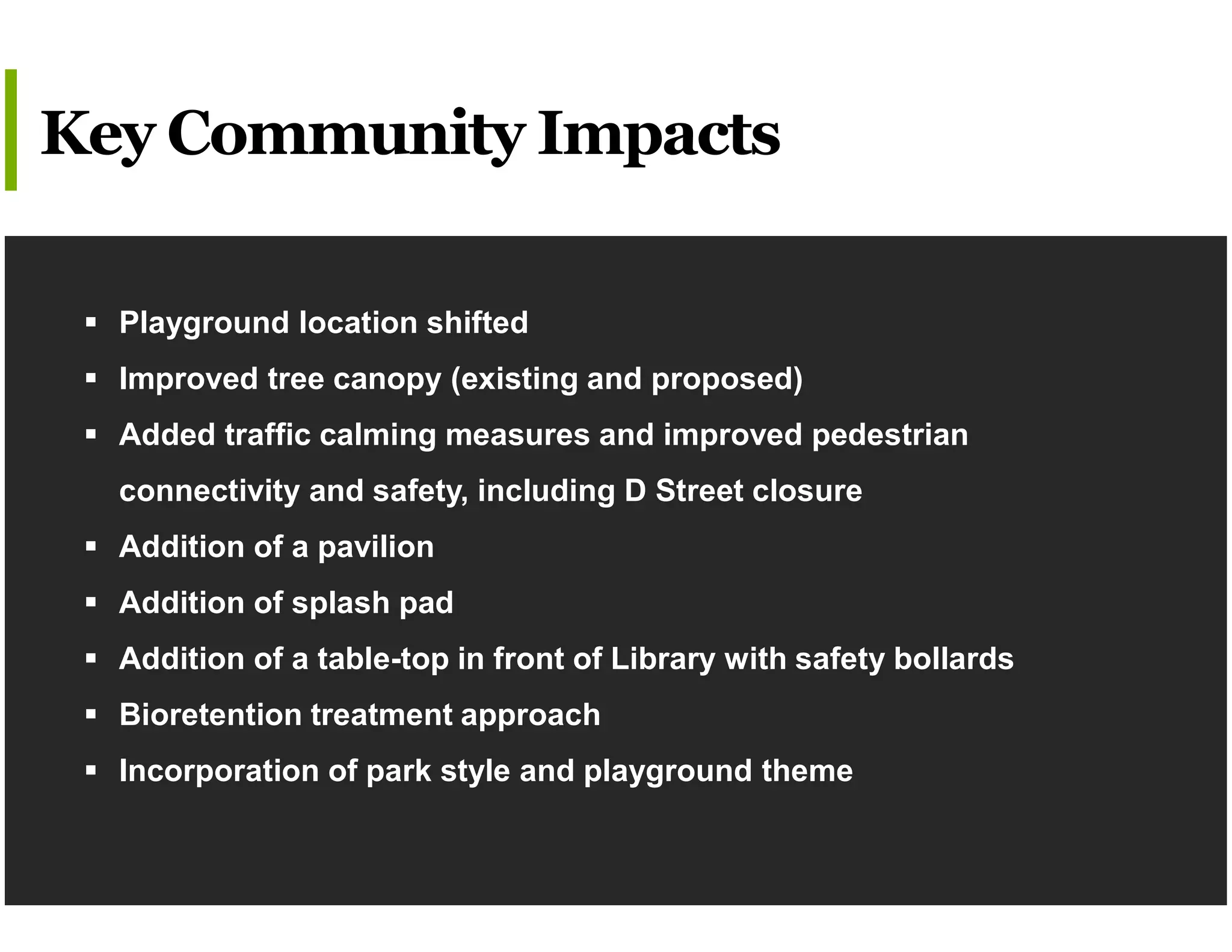  Playground location shifted
 Improved tree canopy (existing and proposed)
 Added traffic calming measures and improved pedestrian
connectivity and safety, including D Street closure
 Addition of a pavilion
 Addition of splash pad
 Addition of a table-top in front of Library with safety bollards
 Bioretention treatment approach
 Incorporation of park style and playground theme
Key Community Impacts
 