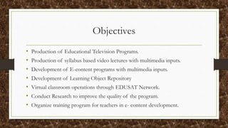 Objectives
• Production of Educational Television Programs.
• Production of syllabus based video lectures with multimedia inputs.
• Development of E-content programs with multimedia inputs.
• Development of Learning Object Repository
• Virtual classroom operations through EDUSAT Network.
• Conduct Research to improve the quality of the program.
• Organize training program for teachers in e- content development.
 