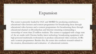 Expansion
The center is presently funded by UGC and MHRD for producing enrichment,
educational video lectures and content programmes for broadcasting these through
educational video lectures and e-content programmes for broadcasting these through
educational channel on Doordarshan and Internet streaming commanding a
viewership of more than 25 million students. The centres is equipped with a large state
of the art studio with Chroma facility, latest technology broadcasting equipment with
high powered multimedia workstations to produce educational video contents, LORs
and e content programmes. Besides this, the center also conducts research related to
the creation, dissemination and evaluation of educational contents.
 