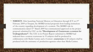 • NMEICT: After launching National Mission on Education through ICT on 2nd
February 2009 at Tirupati, the MHRD invited proposals from leading institutions
of the country regarding development of e-content. The MHRD vide its
communication dated 31st March 2009 has communicated approved on the project
proposal submitted by CEC on the “Development of Courseware e-content for
Undergraduates”. The CEC in its Project Report submitted to MHRD had
indicated that e-content courseware in 19 subjects shall be produced in
collaboration with Media Centres and e-Content courseware in 68 subjects shall be
produced with the assistance of production agencies other than Media Centres.
 