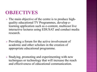  The main objective of the centre is to produce high-
quality educational TV Programmes, develop e-
learning application such as e-content, multicast live
interactive lectures using EDUSAT and conduct media
research.
 Providing a forum for the active involvement of
academic and other scholars in the creation of
appropriate educational programme.
 Studying, promoting and experimenting with new
techniques or technology that will increase the reach
and effectiveness of educational communication.
 