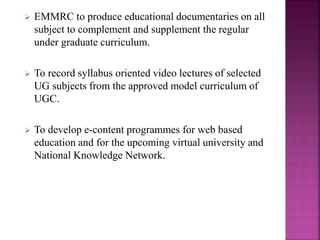  EMMRC to produce educational documentaries on all
subject to complement and supplement the regular
under graduate curriculum.
 To record syllabus oriented video lectures of selected
UG subjects from the approved model curriculum of
UGC.
 To develop e-content programmes for web based
education and for the upcoming virtual university and
National Knowledge Network.
 