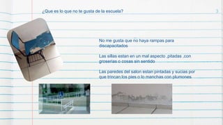 3¿Que es lo que no te gusta de la escuela?
No me gusta que no haya rampas para
discapacitados
Las sillas estan en un mal aspecto ,pitadas ,con
groserias o cosas sin sentido
Las paredes del salon estan pintadas y sucias por
que trincan los pies o lo manchas con plumones
 