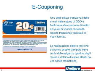 E-Couponing Uno degli utilizzi tradizionali delle e-mail nelle catene di GDO è finalizzato alla creazione di traffico nei punti di vendita mutuando logiche tradizionali veicolate in nuovi formati. La realizzazione delle e-mail che dovranno essere stampate tiene conto delle esigenze operitve degli stores e del tipo di clienti attratti da una simile promozione. 