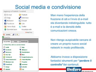 Social media e condivisione Man mano l’esperienza della fruizione di siti e l’invio di e-mail sta diventando indistinguibile: tutto è e-mail e la densità delle comunicazioni cresce. Non ritengo auspicabile cercare di creare un proprio nuovo social network in modo profittevole. Abbiamo invece a disposizione fantastici strumenti per  “perdere il controllo” dei contenuti. 