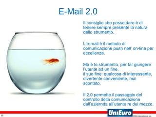 Il consiglio che posso dare è di tenere sempre presente la natura dello strumento. L’e-mail è il metodo di comunicazione push nell’ on-line per eccellenza. Ma è lo strumento, per far giungere l’utente ad un fine,  il suo fine: qualcosa di interessante, divertente conveniente, mai scontato. Il 2.0 permette il passaggio del controllo della comunicazione dall’aziernda all’utente re del mezzo. E-Mail 2.0 