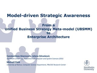 Model-driven Strategic Awareness

                    From a
Unified Business Strategy Meta-model (UBSMM)
                       to
            Enterprise Architecture




Constantinos Giannoulis, Jelena Zdravkovic
Stockholm University, Department of Computer and System Sciences (DSV)
Michaël Petit
University of Namur, Computer Science Department, PReCISE Research Center

 27/11/2012
 