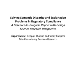 Solving Semantic Disparity and Explanation
Problems in Regulatory Compliance
A Research-In-Progress Report with Design
Science Research Perspective
Sagar Sunkle, Deepali Kholkar, and Vinay Kulkarni
Tata Consultancy Services Research
 