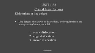 Dr VINOTH HARI
UNIT 1 S2
Crystal Imperfections
Dislocations or line defects
• Line defects, also known as dislocations, are irregularities in the
arrangement of atoms in a solid
1. screw dislocation
2. edge dislocation
3. mixed dislocation
 
