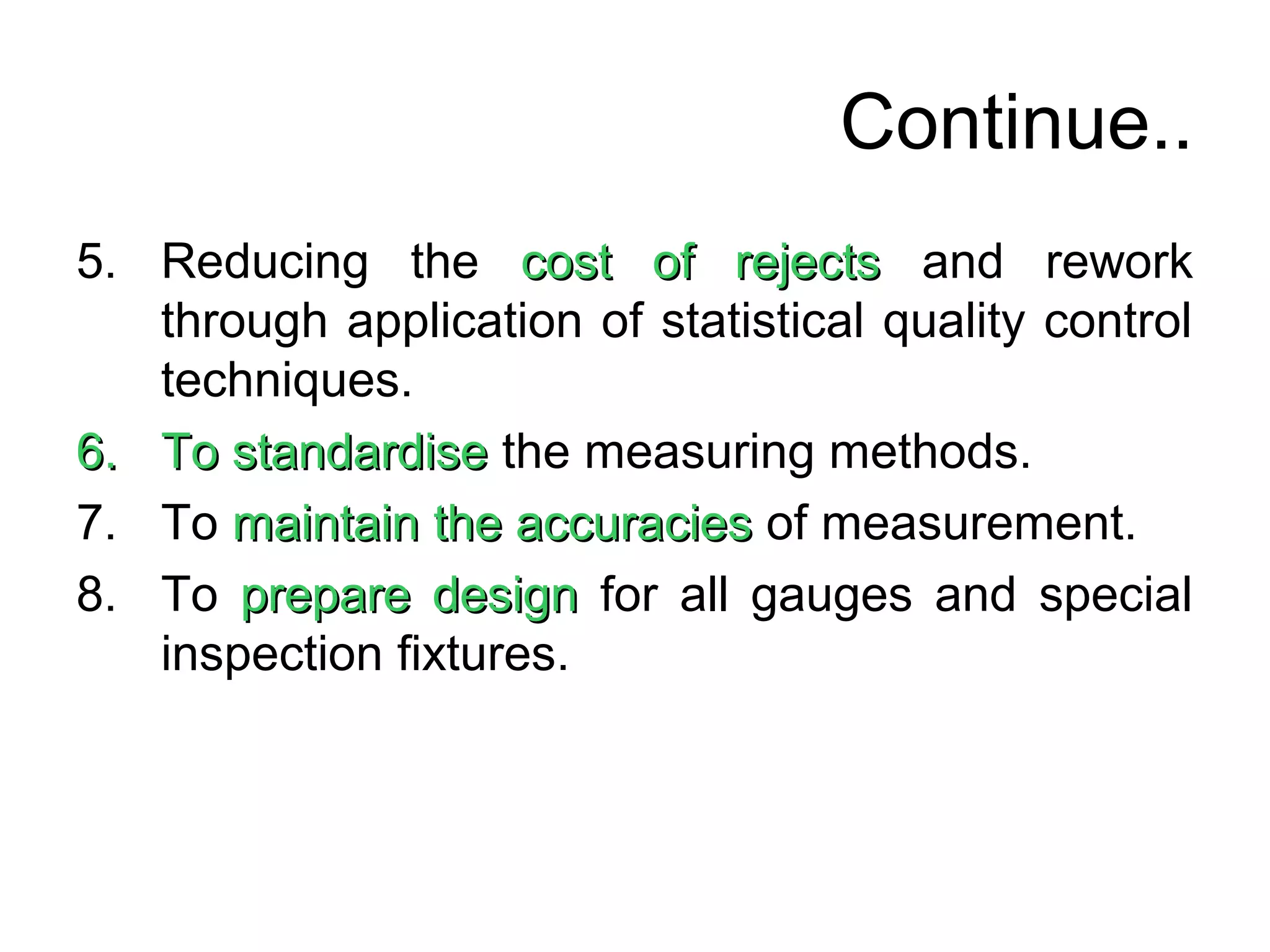 Continue..
5. Reducing the cost of rejectscost of rejects and rework
through application of statistical quality control
techniques.
6.6. To standardiseTo standardise the measuring methods.
7. To maintainmaintain the accuraciesthe accuracies of measurement.
8. To prepare designprepare design for all gauges and special
inspection fixtures.
 