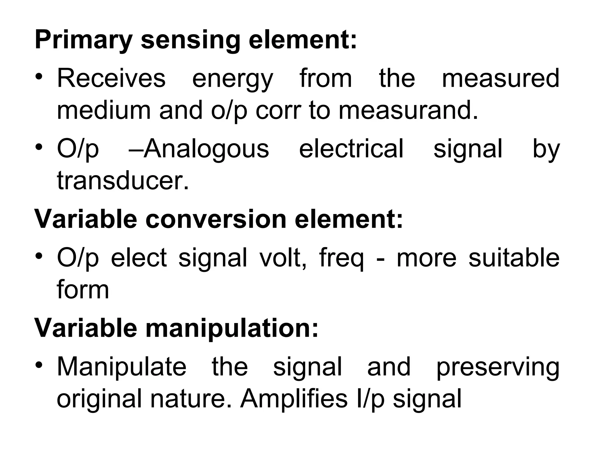 Primary sensing element:
• Receives energy from the measured
medium and o/p corr to measurand.
• O/p –Analogous electrical signal by
transducer.
Variable conversion element:
• O/p elect signal volt, freq - more suitable
form
Variable manipulation:
• Manipulate the signal and preserving
original nature. Amplifies I/p signal
 