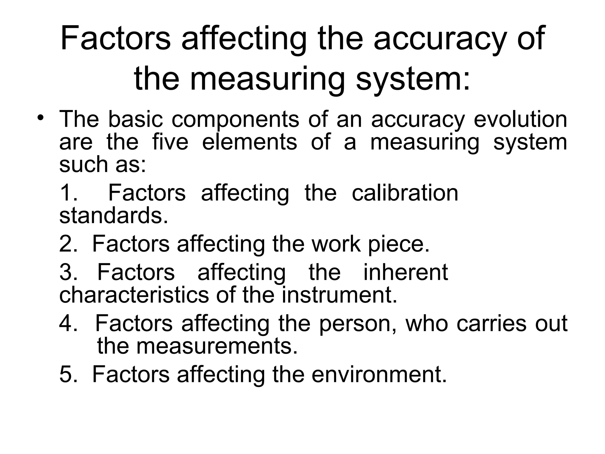 Factors affecting the accuracy of
the measuring system:
• The basic components of an accuracy evolution
are the five elements of a measuring system
such as:
1. Factors affecting the calibration
standards.
2. Factors affecting the work piece.
3. Factors affecting the inherent
characteristics of the instrument.
4. Factors affecting the person, who carries out
the measurements.
5. Factors affecting the environment.
 