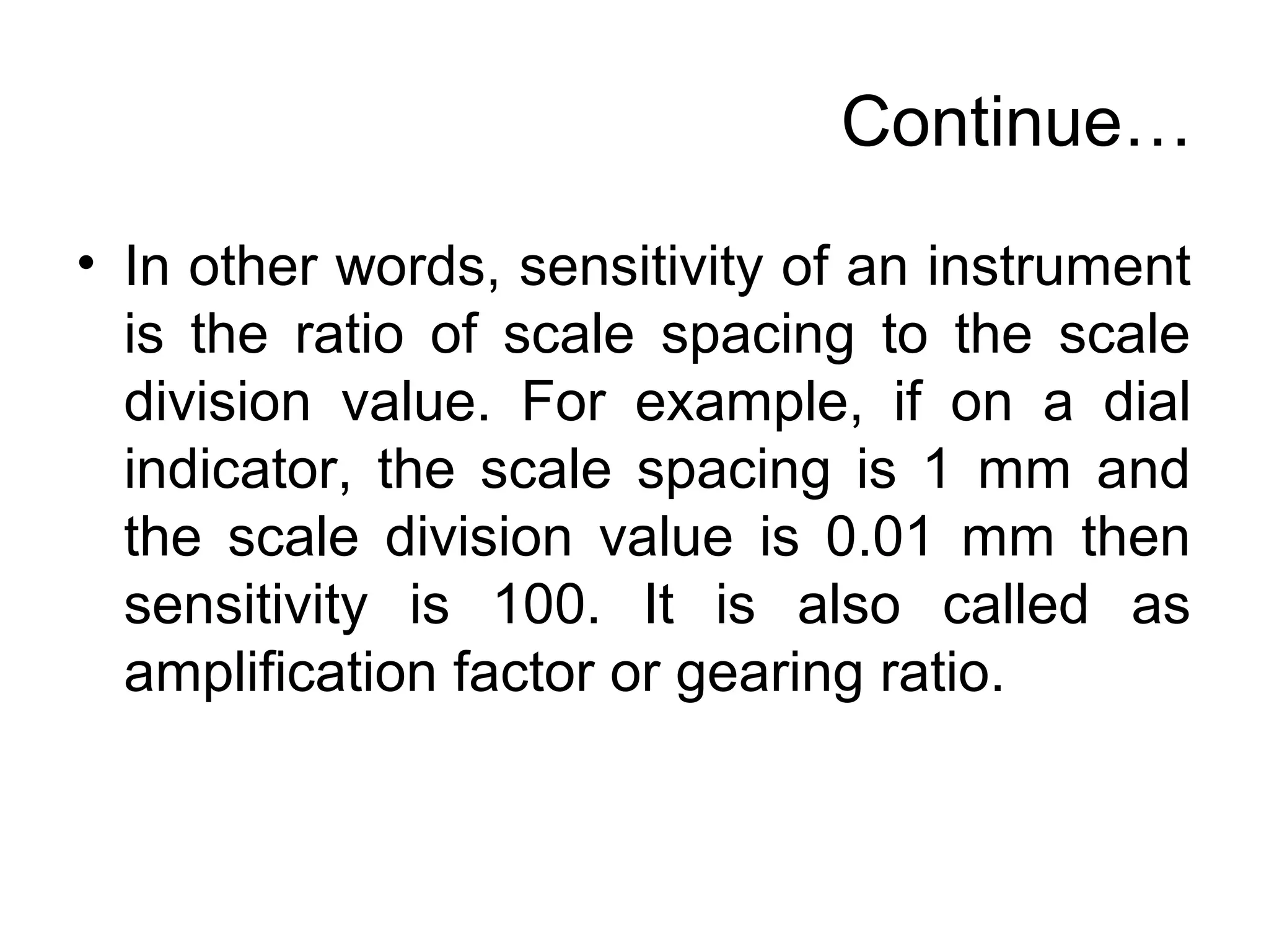 Continue…
• In other words, sensitivity of an instrument
is the ratio of scale spacing to the scale
division value. For example, if on a dial
indicator, the scale spacing is 1 mm and
the scale division value is 0.01 mm then
sensitivity is 100. It is also called as
amplification factor or gearing ratio.
 