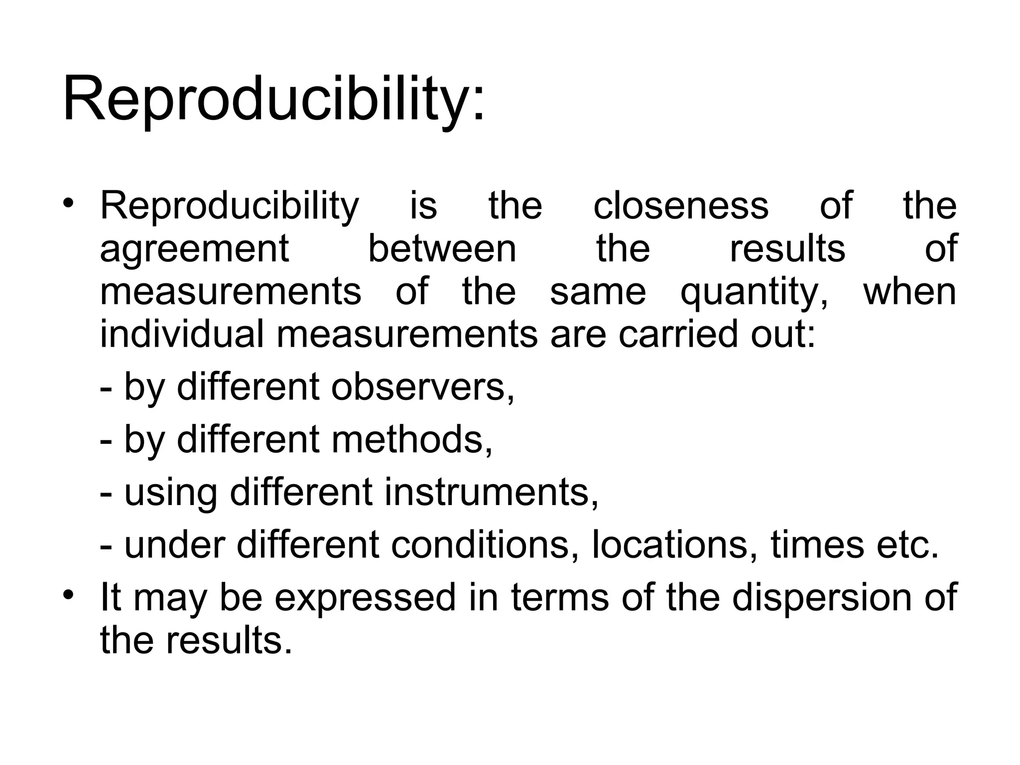 Reproducibility:
• Reproducibility is the closeness of the
agreement between the results of
measurements of the same quantity, when
individual measurements are carried out:
- by different observers,
- by different methods,
- using different instruments,
- under different conditions, locations, times etc.
• It may be expressed in terms of the dispersion of
the results.
 