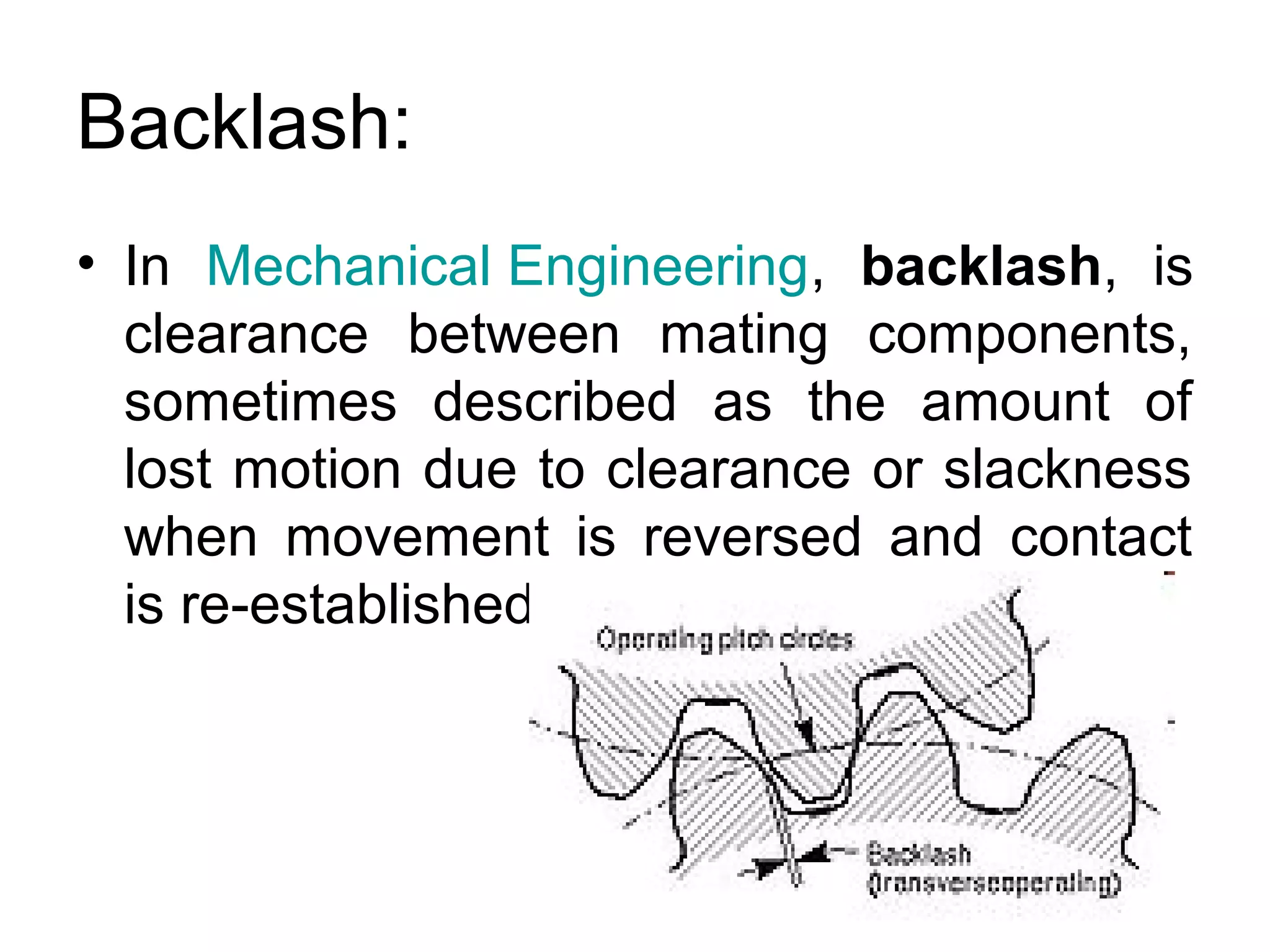 Backlash:
• In Mechanical Engineering, backlash, is
clearance between mating components,
sometimes described as the amount of
lost motion due to clearance or slackness
when movement is reversed and contact
is re-established.
 