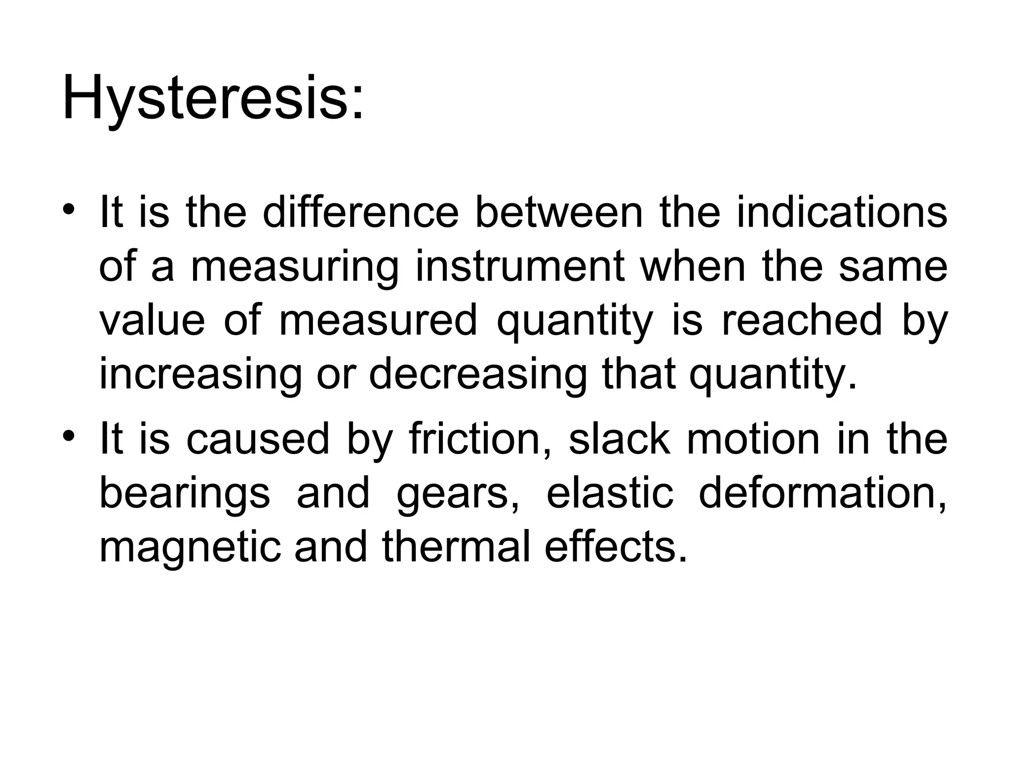 Hysteresis:
• It is the difference between the indications
of a measuring instrument when the same
value of measured quantity is reached by
increasing or decreasing that quantity.
• It is caused by friction, slack motion in the
bearings and gears, elastic deformation,
magnetic and thermal effects.
 