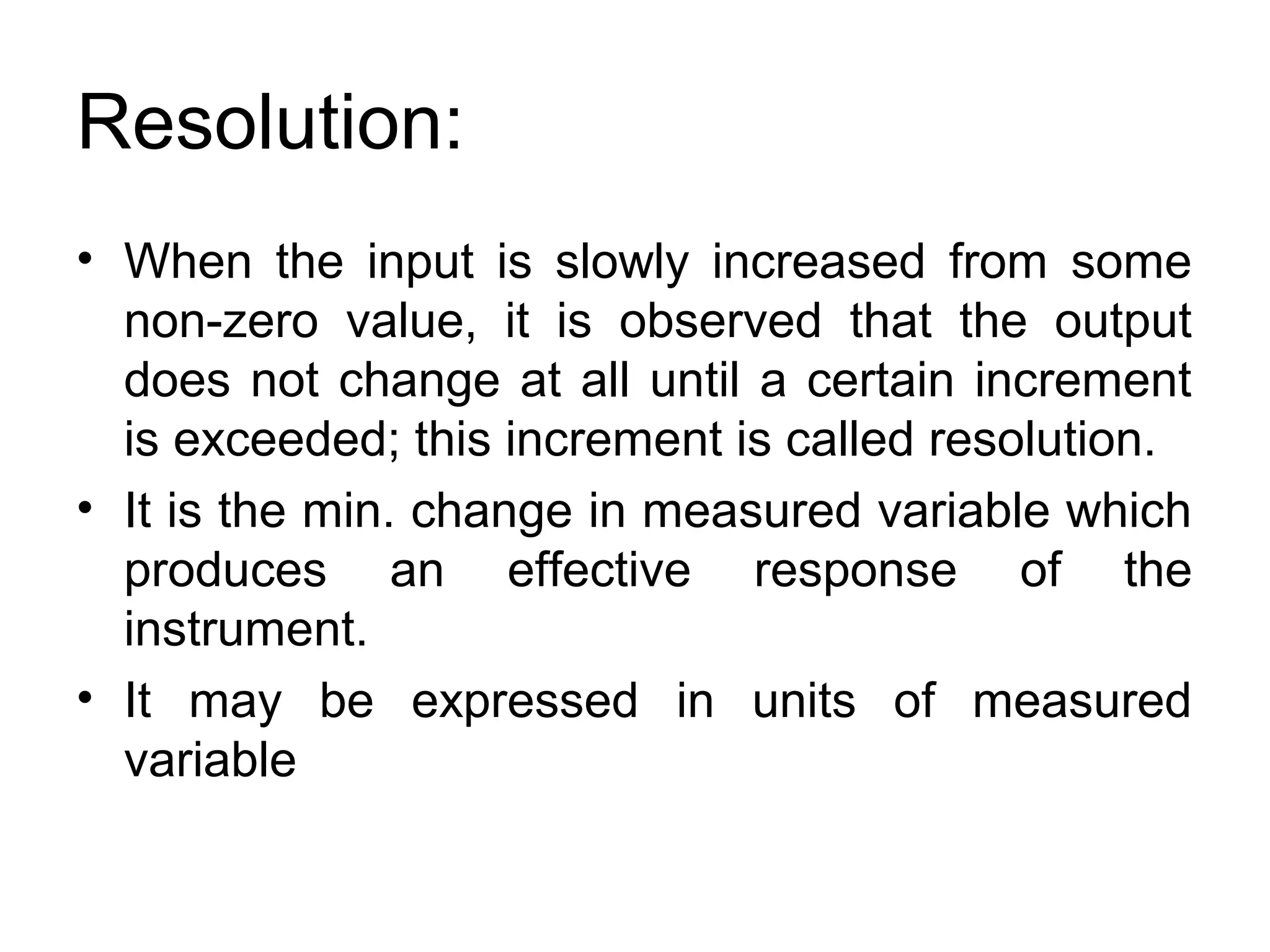 Resolution:
• When the input is slowly increased from some
non-zero value, it is observed that the output
does not change at all until a certain increment
is exceeded; this increment is called resolution.
• It is the min. change in measured variable which
produces an effective response of the
instrument.
• It may be expressed in units of measured
variable
 