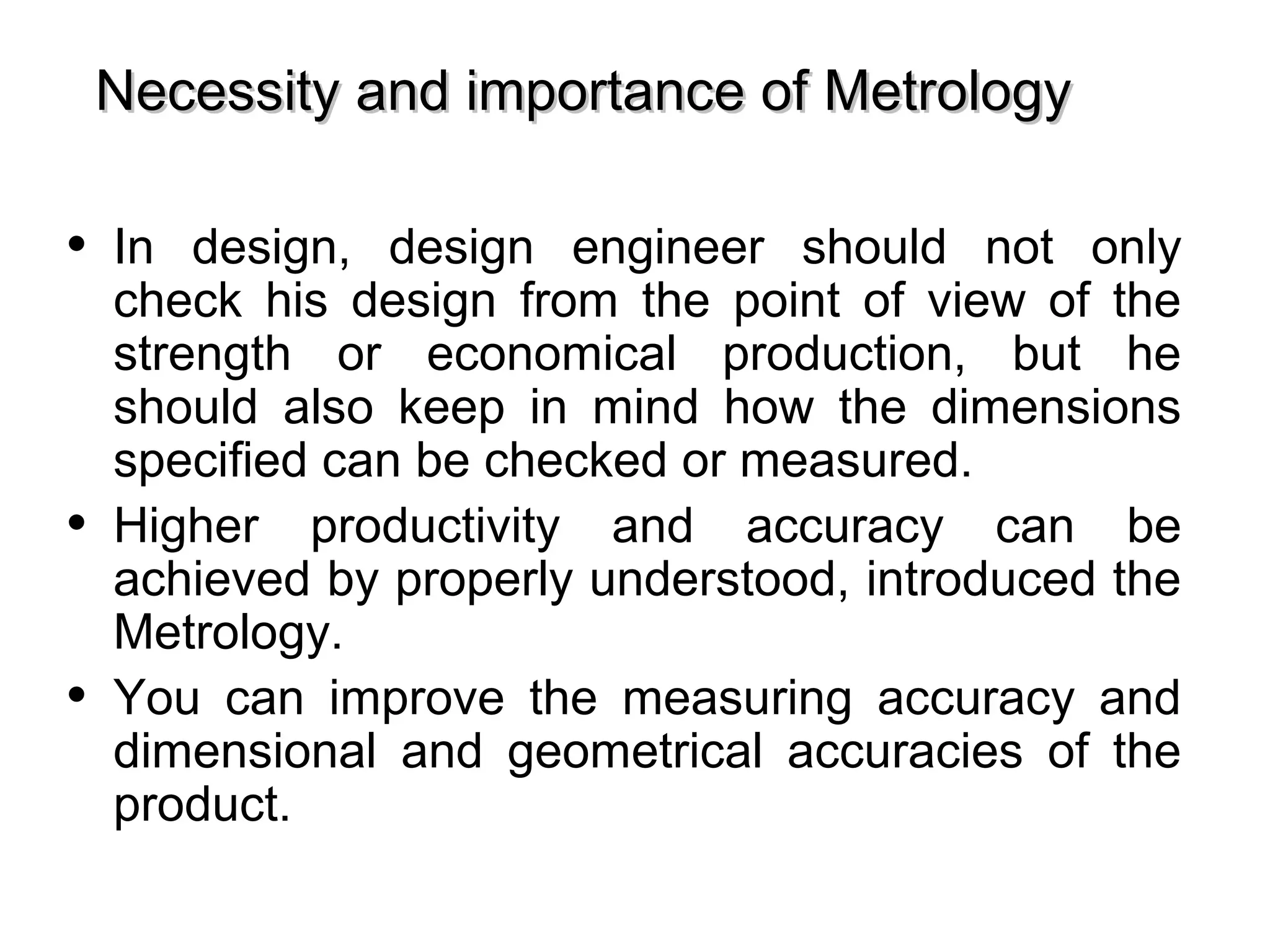 • In design, design engineer should not only
check his design from the point of view of the
strength or economical production, but he
should also keep in mind how the dimensions
specified can be checked or measured.
• Higher productivity and accuracy can be
achieved by properly understood, introduced the
Metrology.
• You can improve the measuring accuracy and
dimensional and geometrical accuracies of the
product.
Necessity and importance of MetrologyNecessity and importance of Metrology
 