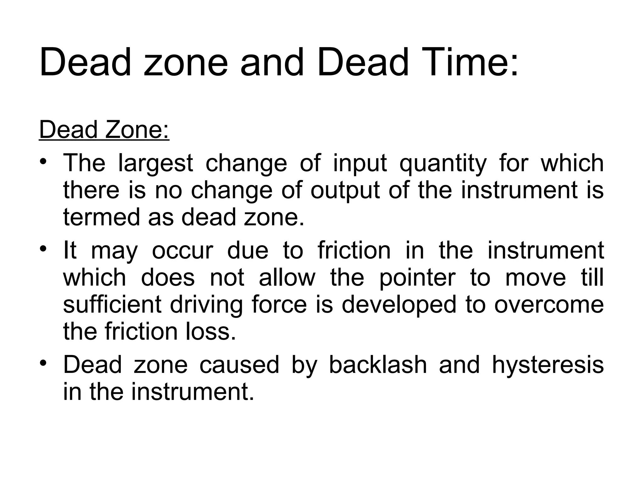 Dead zone and Dead Time:
Dead Zone:
• The largest change of input quantity for which
there is no change of output of the instrument is
termed as dead zone.
• It may occur due to friction in the instrument
which does not allow the pointer to move till
sufficient driving force is developed to overcome
the friction loss.
• Dead zone caused by backlash and hysteresis
in the instrument.
 