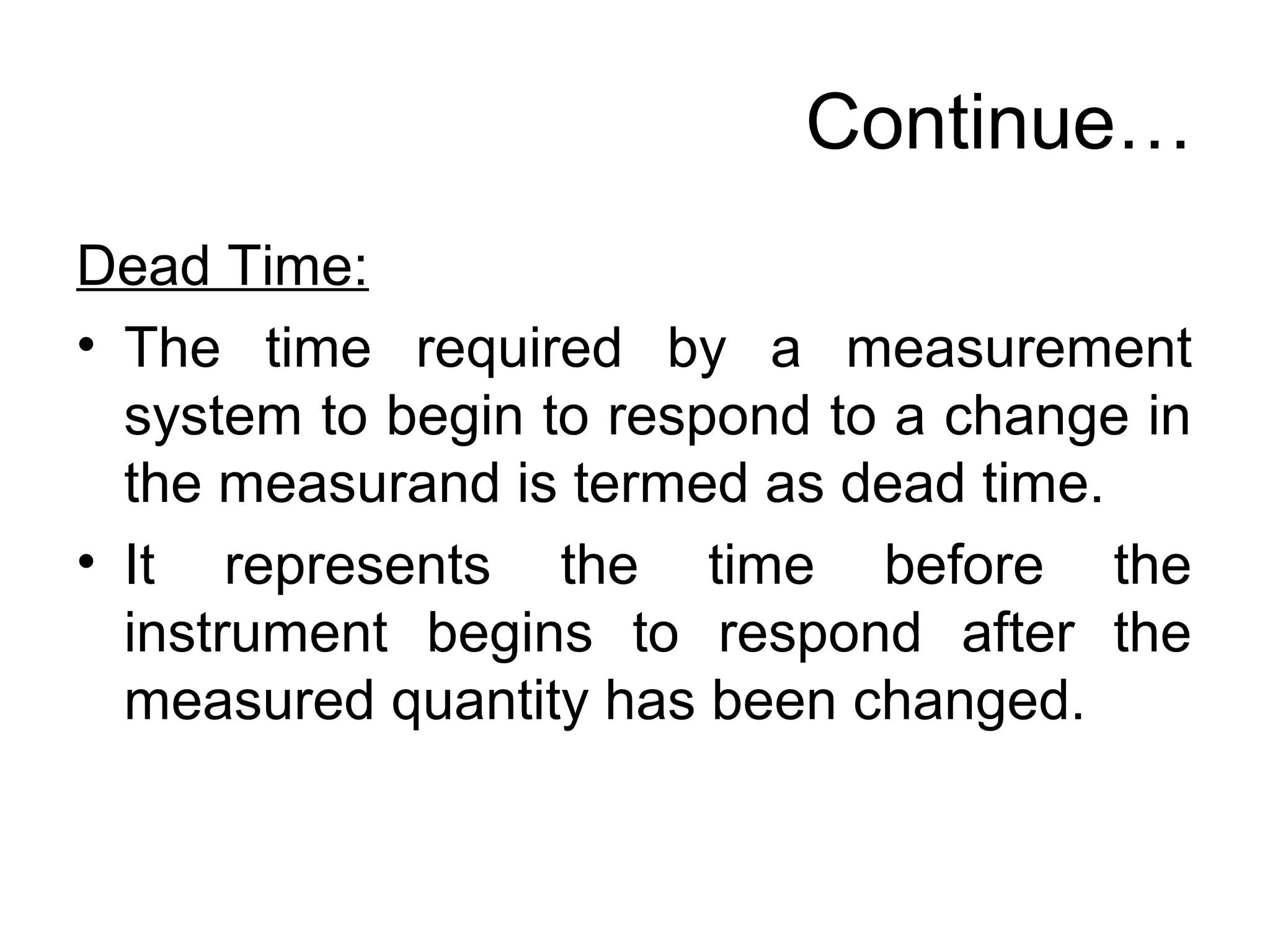 Continue…
Dead Time:
• The time required by a measurement
system to begin to respond to a change in
the measurand is termed as dead time.
• It represents the time before the
instrument begins to respond after the
measured quantity has been changed.
 