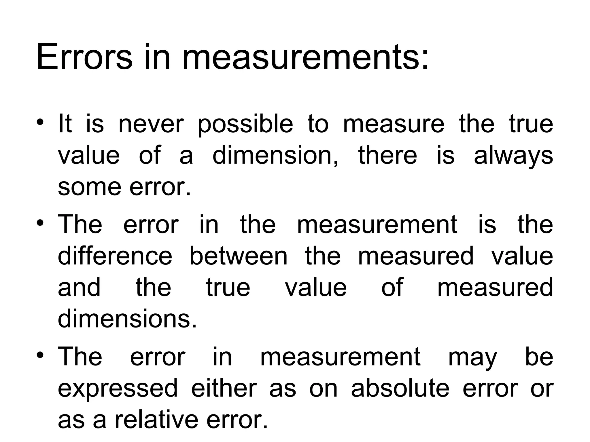 Errors in measurements:
• It is never possible to measure the true
value of a dimension, there is always
some error.
• The error in the measurement is the
difference between the measured value
and the true value of measured
dimensions.
• The error in measurement may be
expressed either as on absolute error or
as a relative error.
 