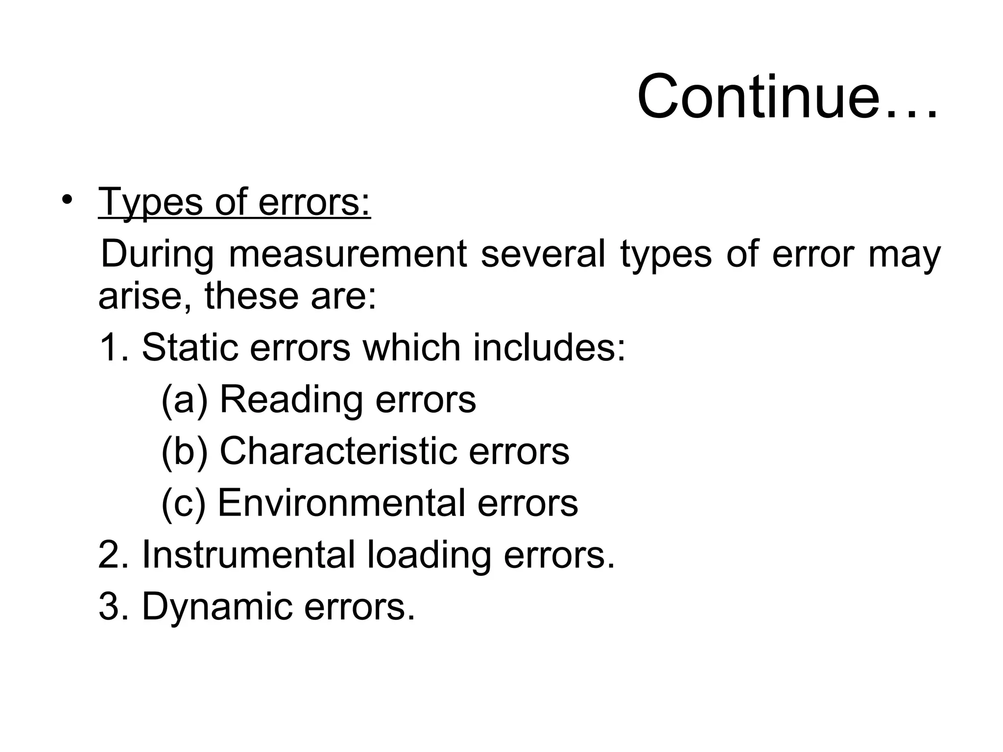 Continue…
• Types of errors:
During measurement several types of error may
arise, these are:
1. Static errors which includes:
(a) Reading errors
(b) Characteristic errors
(c) Environmental errors
2. Instrumental loading errors.
3. Dynamic errors.
 