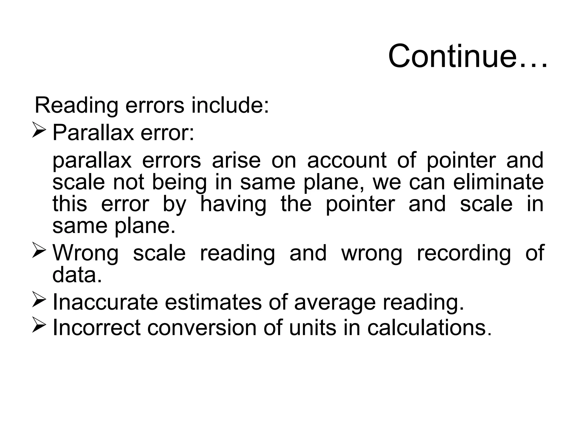 Continue…
Reading errors include:
 Parallax error:
parallax errors arise on account of pointer and
scale not being in same plane, we can eliminate
this error by having the pointer and scale in
same plane.
 Wrong scale reading and wrong recording of
data.
 Inaccurate estimates of average reading.
 Incorrect conversion of units in calculations.
 