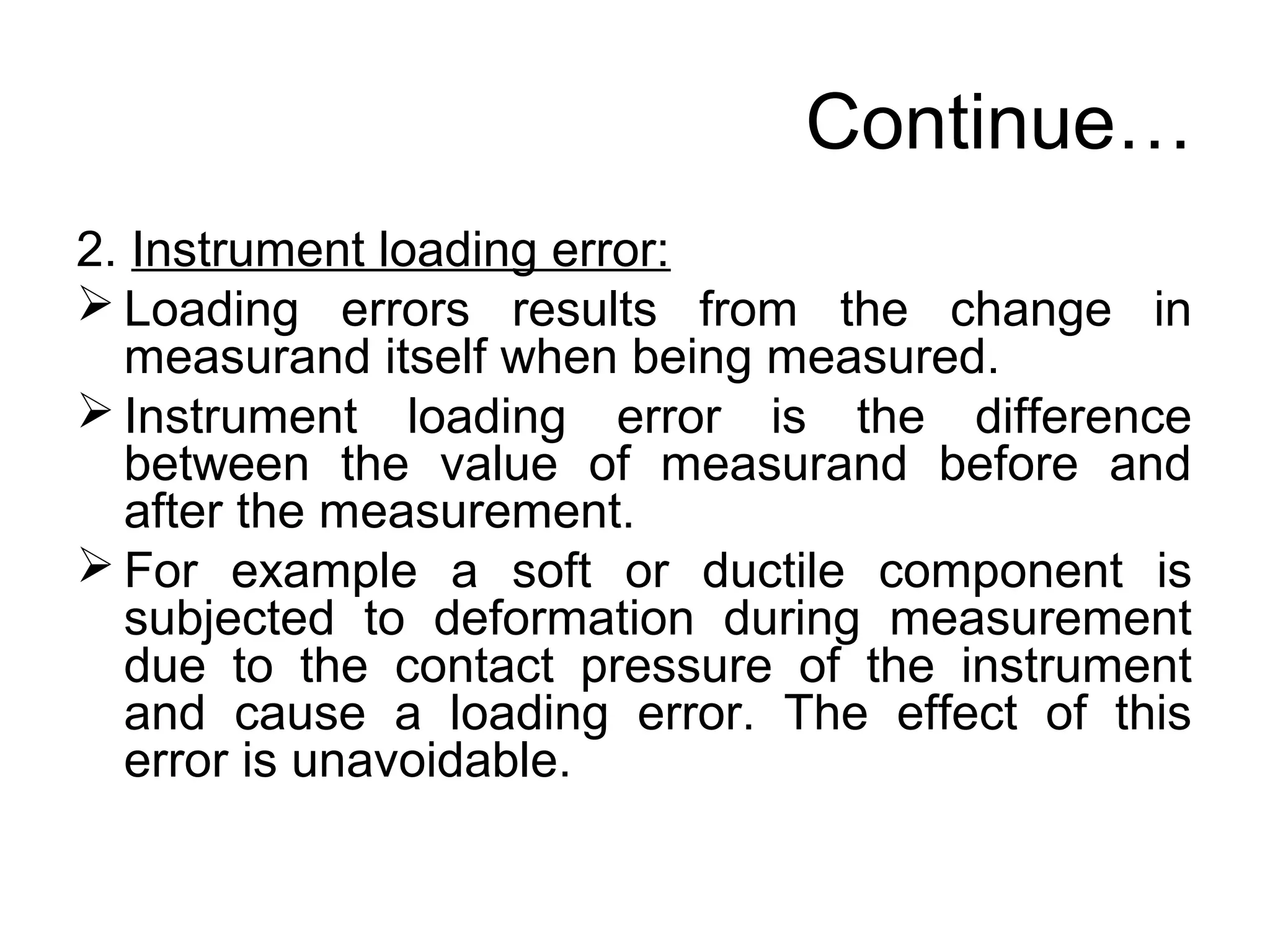 Continue…
2. Instrument loading error:
 Loading errors results from the change in
measurand itself when being measured.
 Instrument loading error is the difference
between the value of measurand before and
after the measurement.
 For example a soft or ductile component is
subjected to deformation during measurement
due to the contact pressure of the instrument
and cause a loading error. The effect of this
error is unavoidable.
 