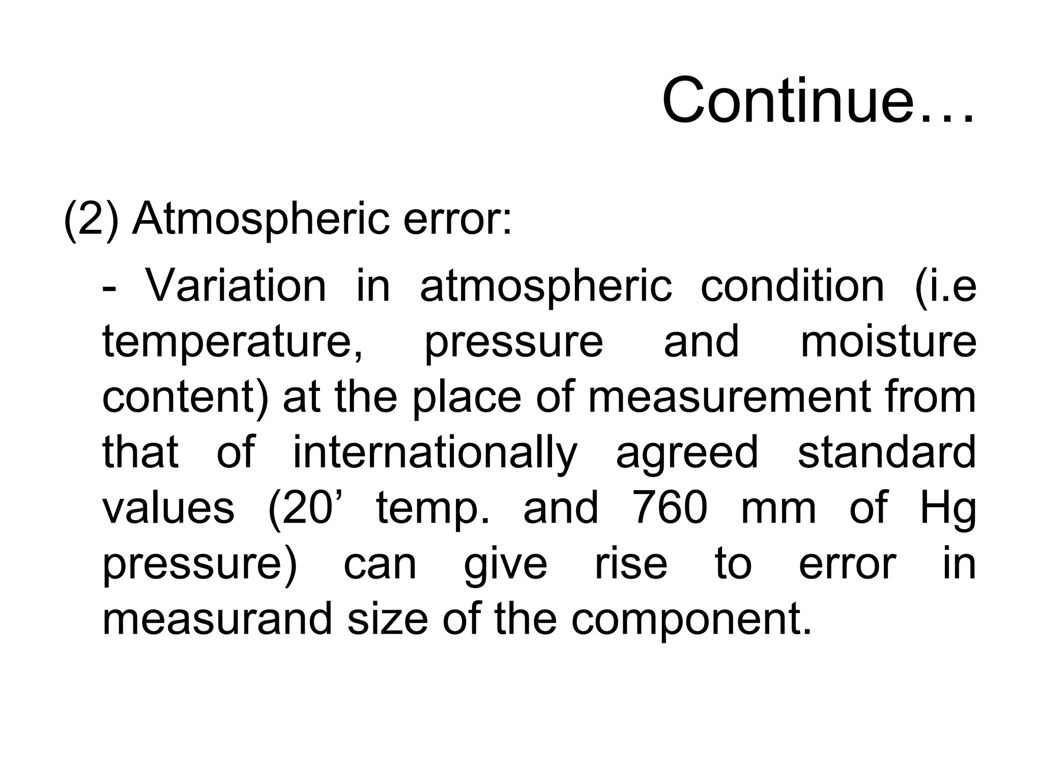 Continue…
(2) Atmospheric error:
- Variation in atmospheric condition (i.e
temperature, pressure and moisture
content) at the place of measurement from
that of internationally agreed standard
values (20’ temp. and 760 mm of Hg
pressure) can give rise to error in
measurand size of the component.
 