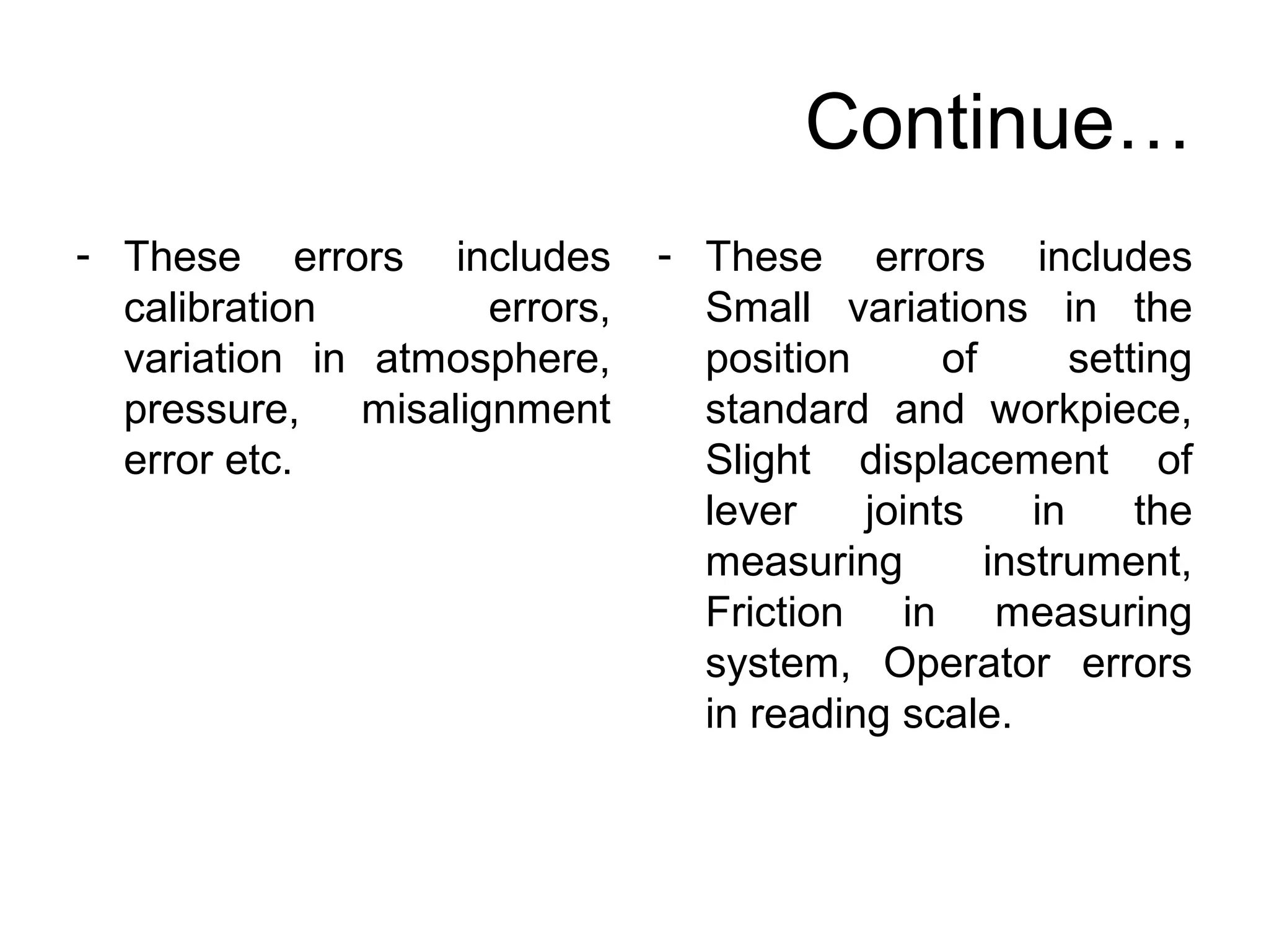 Continue…
- These errors includes
calibration errors,
variation in atmosphere,
pressure, misalignment
error etc.
- These errors includes
Small variations in the
position of setting
standard and workpiece,
Slight displacement of
lever joints in the
measuring instrument,
Friction in measuring
system, Operator errors
in reading scale.
 