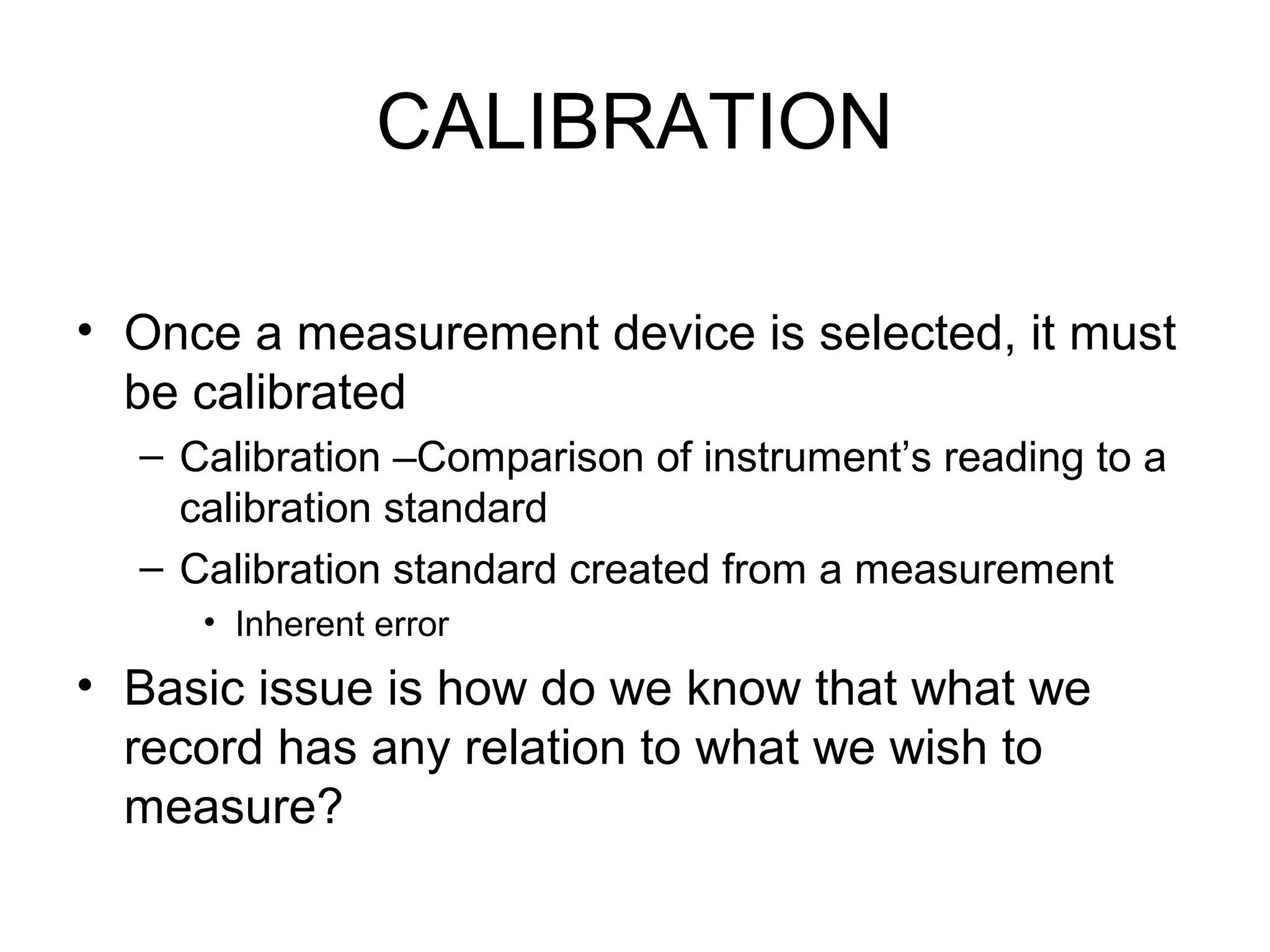 CALIBRATION
• Once a measurement device is selected, it must
be calibrated
– Calibration –Comparison of instrument’s reading to a
calibration standard
– Calibration standard created from a measurement
• Inherent error
• Basic issue is how do we know that what we
record has any relation to what we wish to
measure?
 