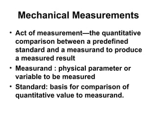 Mechanical Measurements
• Act of measurement—the quantitative
comparison between a predefined
standard and a measurand to produce
a measured result
• Measurand : physical parameter or
variable to be measured
• Standard: basis for comparison of
quantitative value to measurand.
 