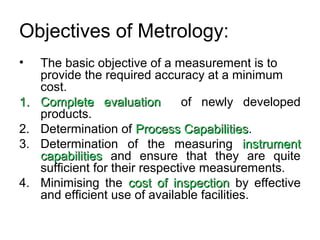 Objectives of Metrology:
• The basic objective of a measurement is to
provide the required accuracy at a minimum
cost.
1.1. Complete evaluationComplete evaluation of newly developed
products.
2. Determination of Process CapabilitiesProcess Capabilities.
3. Determination of the measuring instrumentinstrument
capabilitiescapabilities and ensure that they are quite
sufficient for their respective measurements.
4. Minimising the cost of inspectioncost of inspection by effective
and efficient use of available facilities.
 