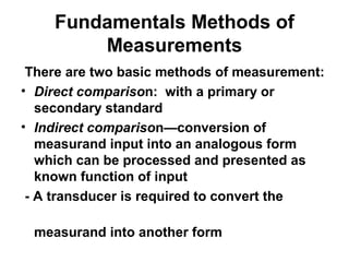 Fundamentals Methods of
Measurements
There are two basic methods of measurement:
• Direct comparison: with a primary or
secondary standard
• Indirect comparison—conversion of
measurand input into an analogous form
which can be processed and presented as
known function of input
- A transducer is required to convert the
measurand into another form
 