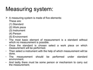 Measuring system:
 A measuring system is made of five elements:
These are:
(1) Standard
(2) Work piece
(3) Instrument
(4) Person
(5) Environment
- The most basic element of measurement is a standard without
which no measurement is possible.
- Once the standard is chosen select a work piece on which
measurement will be performed.
- Then select a instrument with the help of which measurement will be
done.
- The measurement should be performed under standard
environment.
- And lastly there must be some person or mechanism to carry out
the measurement.
 