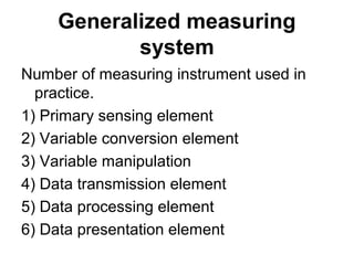 Generalized measuring
system
Number of measuring instrument used in
practice.
1) Primary sensing element
2) Variable conversion element
3) Variable manipulation
4) Data transmission element
5) Data processing element
6) Data presentation element
 